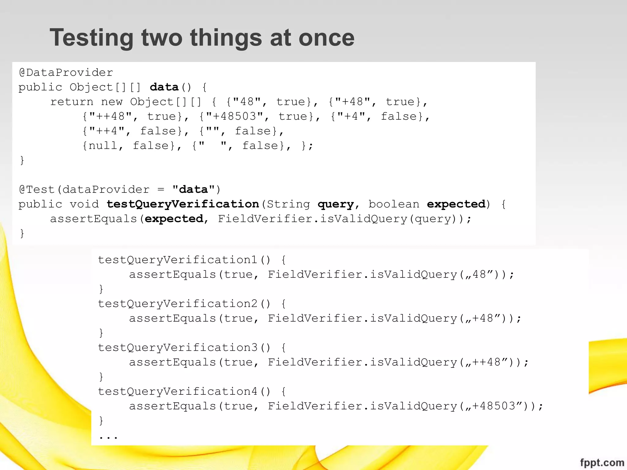 Testing two things at once
@DataProvider
public Object[][] data() {
    return new Object[][] { {"48", true}, {"+48", true},
         {"++48", true}, {"+48503", true}, {"+4", false},
         {"++4", false}, {"", false},
         {null, false}, {" ", false}, };
}

@Test(dataProvider = "data")
public void testQueryVerification(String query, boolean expected) {
    assertEquals(expected, FieldVerifier.isValidQuery(query));
}

          testQueryVerification1() {
              assertEquals(true, FieldVerifier.isValidQuery(„48”));
          }
          testQueryVerification2() {
              assertEquals(true, FieldVerifier.isValidQuery(„+48”));
          }
          testQueryVerification3() {
              assertEquals(true, FieldVerifier.isValidQuery(„++48”));
          }
          testQueryVerification4() {
              assertEquals(true, FieldVerifier.isValidQuery(„+48503”));
          }
          ...
 