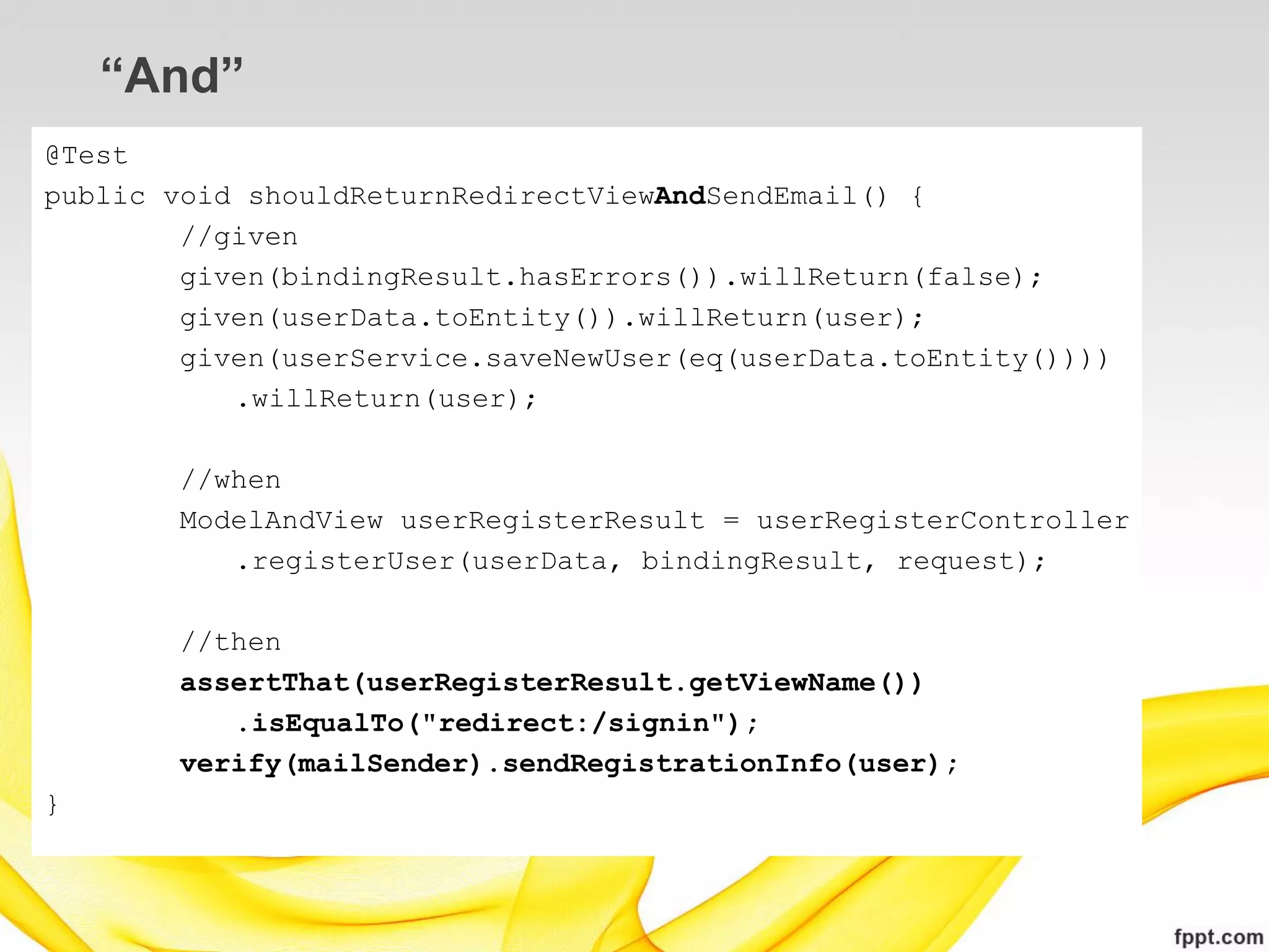 “And”
@Test
public void shouldReturnRedirectViewAndSendEmail() {
        //given
        given(bindingResult.hasErrors()).willReturn(false);
        given(userData.toEntity()).willReturn(user);
        given(userService.saveNewUser(eq(userData.toEntity())))
           .willReturn(user);

       //when
       ModelAndView userRegisterResult = userRegisterController
          .registerUser(userData, bindingResult, request);

       //then
       assertThat(userRegisterResult.getViewName())
          .isEqualTo("redirect:/signin");
       verify(mailSender).sendRegistrationInfo(user);
}
 