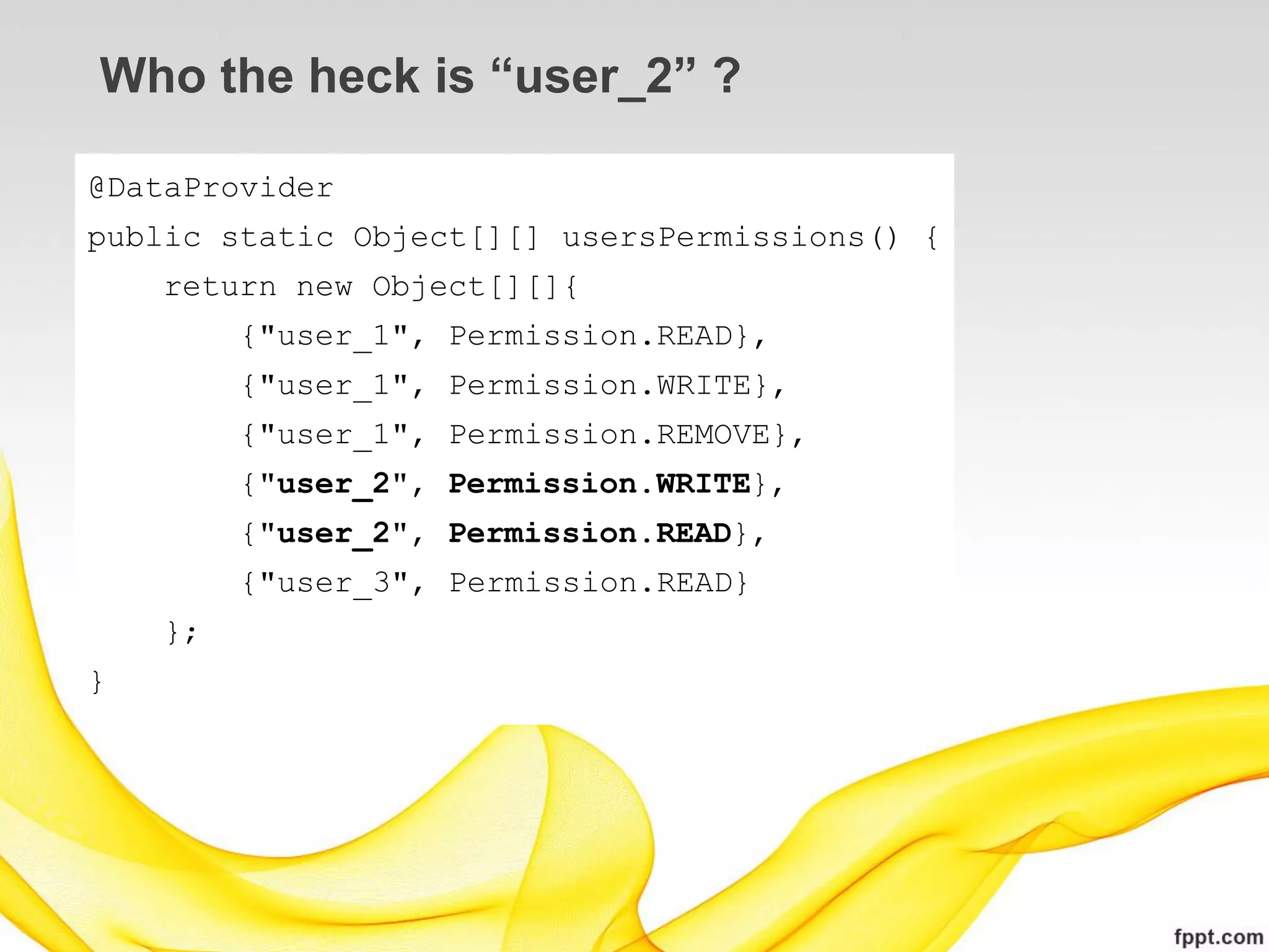 Who the heck is “user_2” ?

@DataProvider
public static Object[][] usersPermissions() {
    return new Object[][]{
         {"user_1", Permission.READ},
         {"user_1", Permission.WRITE},
         {"user_1", Permission.REMOVE},
         {"user_2", Permission.WRITE},
         {"user_2", Permission.READ},
         {"user_3", Permission.READ}
    };
}
 