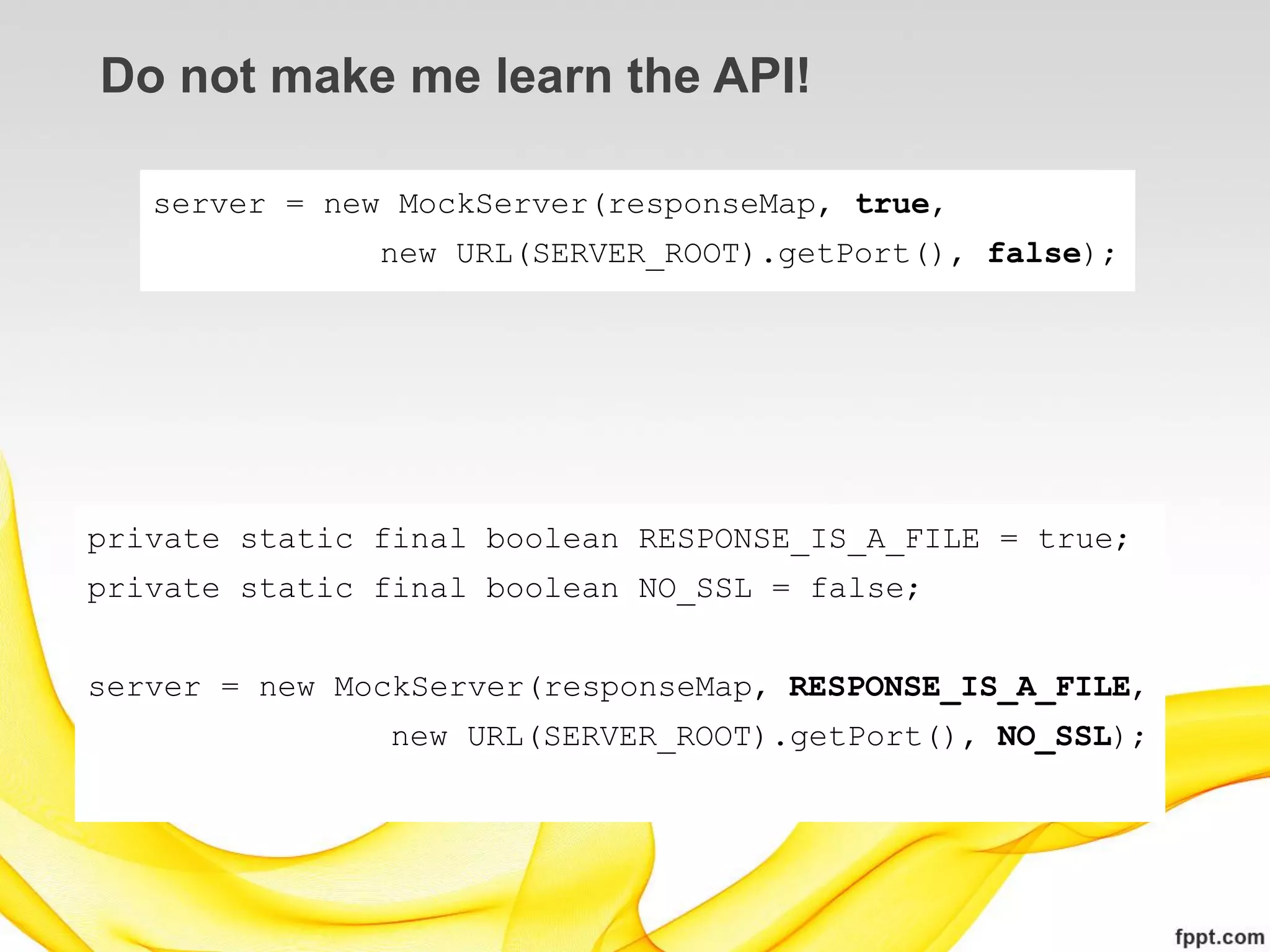 Do not make me learn the API!

   server = new MockServer(responseMap, true,
               new URL(SERVER_ROOT).getPort(), false);




private static final boolean RESPONSE_IS_A_FILE = true;
private static final boolean NO_SSL = false;


server = new MockServer(responseMap, RESPONSE_IS_A_FILE,
                new URL(SERVER_ROOT).getPort(), NO_SSL);
 