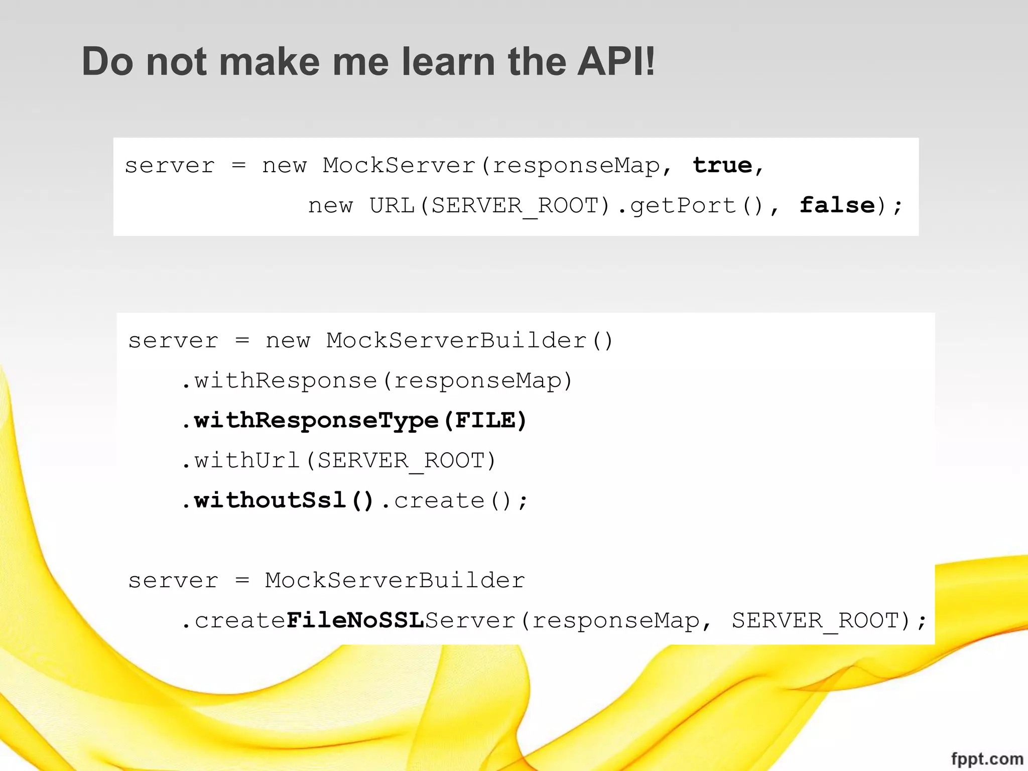 Do not make me learn the API!

  server = new MockServer(responseMap, true,
              new URL(SERVER_ROOT).getPort(), false);




  server = new MockServerBuilder()
     .withResponse(responseMap)
     .withResponseType(FILE)
     .withUrl(SERVER_ROOT)
     .withoutSsl().create();


  server = MockServerBuilder
     .createFileNoSSLServer(responseMap, SERVER_ROOT);
 