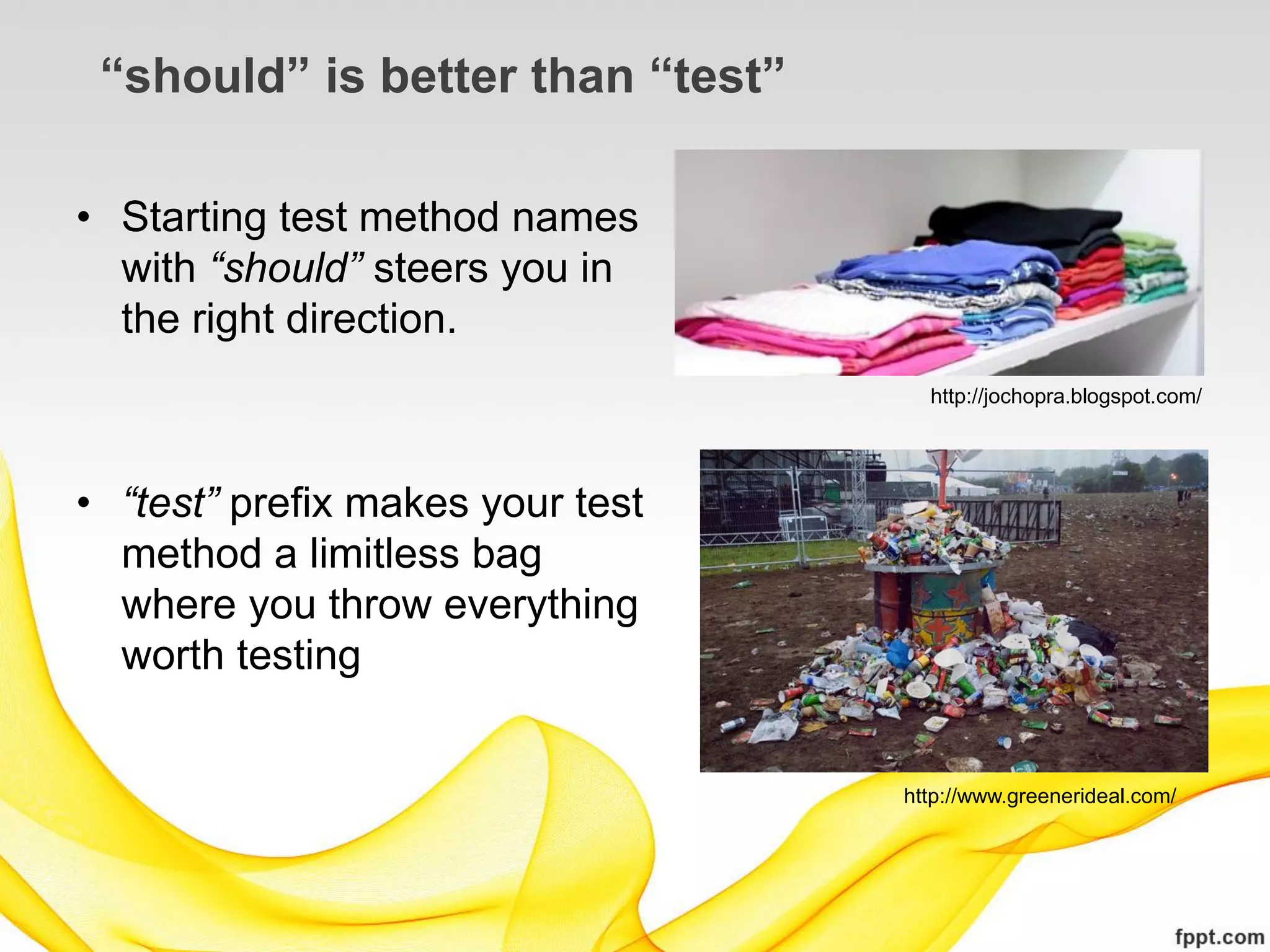 “should” is better than “test”

• Starting test method names
  with “should” steers you in
  the right direction.
                                    http://jochopra.blogspot.com/




• “test” prefix makes your test
  method a limitless bag
  where you throw everything
  worth testing


                                  http://www.greenerideal.com/
 