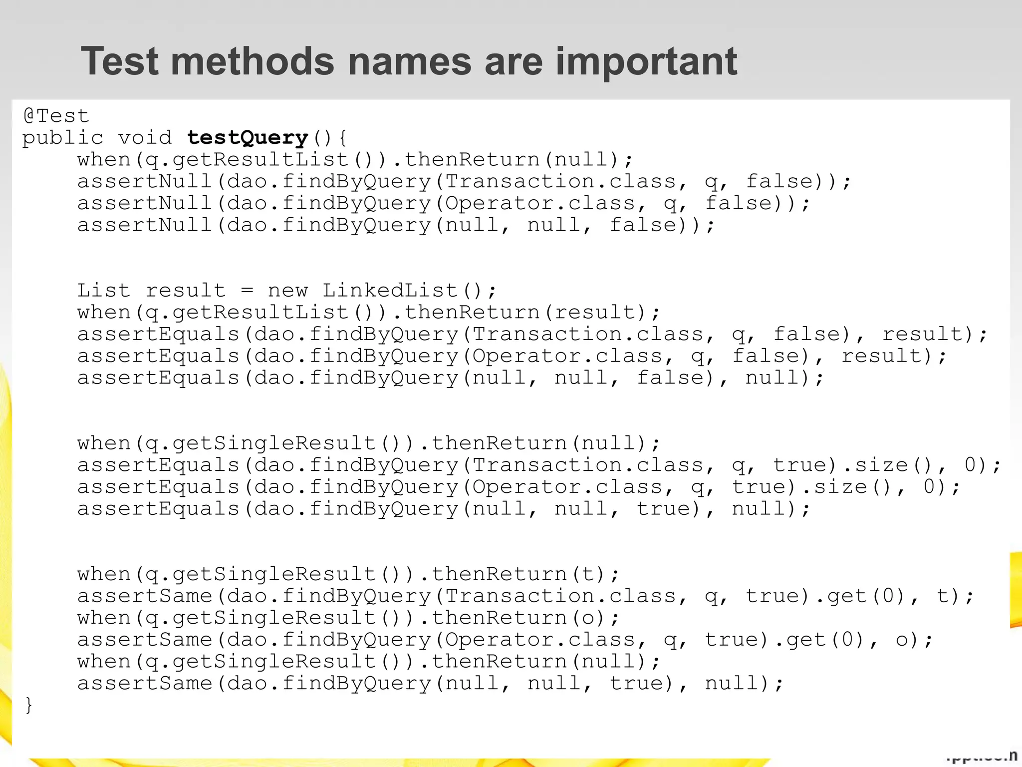 Test methods names are important
@Test
public void testQuery(){
    when(q.getResultList()).thenReturn(null);
    assertNull(dao.findByQuery(Transaction.class, q, false));
    assertNull(dao.findByQuery(Operator.class, q, false));
    assertNull(dao.findByQuery(null, null, false));

    List result = new LinkedList();
    when(q.getResultList()).thenReturn(result);
    assertEquals(dao.findByQuery(Transaction.class, q, false), result);
    assertEquals(dao.findByQuery(Operator.class, q, false), result);
    assertEquals(dao.findByQuery(null, null, false), null);

    when(q.getSingleResult()).thenReturn(null);
    assertEquals(dao.findByQuery(Transaction.class, q, true).size(), 0);
    assertEquals(dao.findByQuery(Operator.class, q, true).size(), 0);
    assertEquals(dao.findByQuery(null, null, true), null);

    when(q.getSingleResult()).thenReturn(t);
    assertSame(dao.findByQuery(Transaction.class, q, true).get(0), t);
    when(q.getSingleResult()).thenReturn(o);
    assertSame(dao.findByQuery(Operator.class, q, true).get(0), o);
    when(q.getSingleResult()).thenReturn(null);
    assertSame(dao.findByQuery(null, null, true), null);
}
 