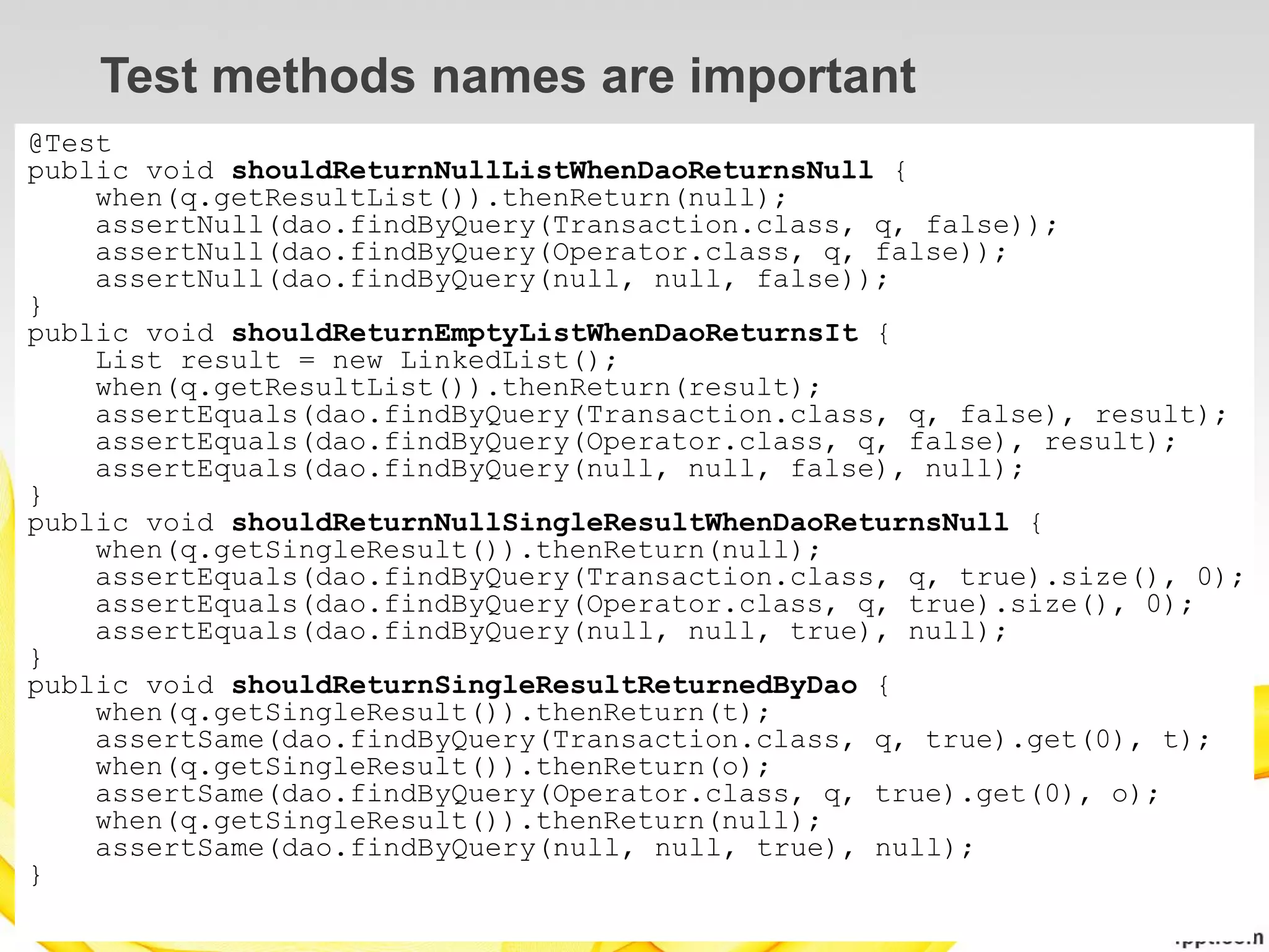 Test methods names are important
@Test
public void shouldReturnNullListWhenDaoReturnsNull {
    when(q.getResultList()).thenReturn(null);
    assertNull(dao.findByQuery(Transaction.class, q, false));
    assertNull(dao.findByQuery(Operator.class, q, false));
    assertNull(dao.findByQuery(null, null, false));
}
public void shouldReturnEmptyListWhenDaoReturnsIt {
    List result = new LinkedList();
    when(q.getResultList()).thenReturn(result);
    assertEquals(dao.findByQuery(Transaction.class, q, false), result);
    assertEquals(dao.findByQuery(Operator.class, q, false), result);
    assertEquals(dao.findByQuery(null, null, false), null);
}
public void shouldReturnNullSingleResultWhenDaoReturnsNull {
    when(q.getSingleResult()).thenReturn(null);
    assertEquals(dao.findByQuery(Transaction.class, q, true).size(), 0);
    assertEquals(dao.findByQuery(Operator.class, q, true).size(), 0);
    assertEquals(dao.findByQuery(null, null, true), null);
}
public void shouldReturnSingleResultReturnedByDao {
    when(q.getSingleResult()).thenReturn(t);
    assertSame(dao.findByQuery(Transaction.class, q, true).get(0), t);
    when(q.getSingleResult()).thenReturn(o);
    assertSame(dao.findByQuery(Operator.class, q, true).get(0), o);
    when(q.getSingleResult()).thenReturn(null);
    assertSame(dao.findByQuery(null, null, true), null);
}
 