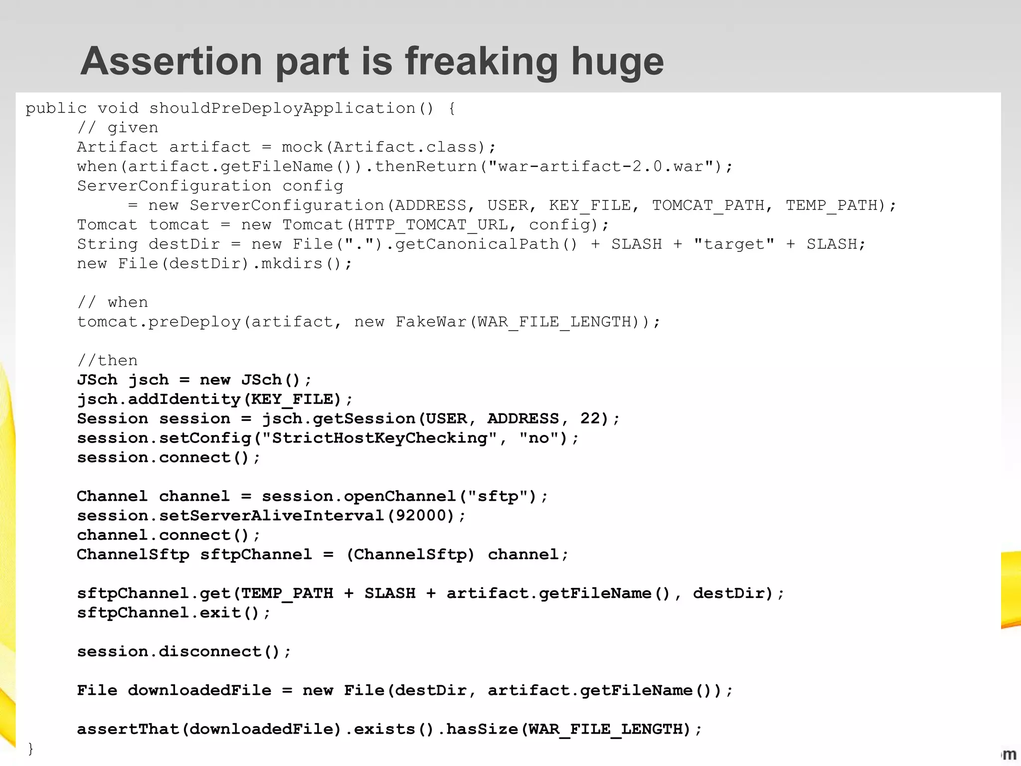 Assertion part is freaking huge
public void shouldPreDeployApplication() {
     // given
     Artifact artifact = mock(Artifact.class);
     when(artifact.getFileName()).thenReturn("war-artifact-2.0.war");
     ServerConfiguration config
          = new ServerConfiguration(ADDRESS, USER, KEY_FILE, TOMCAT_PATH, TEMP_PATH);
     Tomcat tomcat = new Tomcat(HTTP_TOMCAT_URL, config);
     String destDir = new File(".").getCanonicalPath() + SLASH + "target" + SLASH;
     new File(destDir).mkdirs();

    // when
    tomcat.preDeploy(artifact, new FakeWar(WAR_FILE_LENGTH));

    //then
    JSch jsch = new JSch();
    jsch.addIdentity(KEY_FILE);
    Session session = jsch.getSession(USER, ADDRESS, 22);
    session.setConfig("StrictHostKeyChecking", "no");
    session.connect();

    Channel channel = session.openChannel("sftp");
    session.setServerAliveInterval(92000);
    channel.connect();
    ChannelSftp sftpChannel = (ChannelSftp) channel;

    sftpChannel.get(TEMP_PATH + SLASH + artifact.getFileName(), destDir);
    sftpChannel.exit();

    session.disconnect();

    File downloadedFile = new File(destDir, artifact.getFileName());

    assertThat(downloadedFile).exists().hasSize(WAR_FILE_LENGTH);
}
 