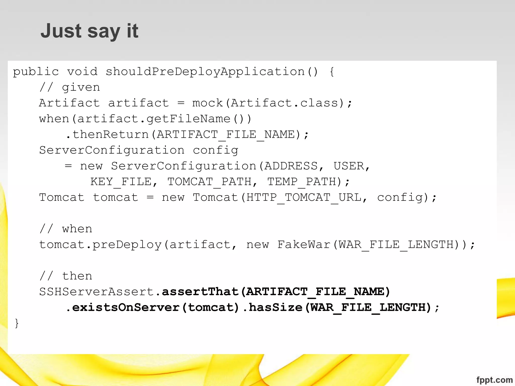 Just say it
public void shouldPreDeployApplication() {
   // given
   Artifact artifact = mock(Artifact.class);
   when(artifact.getFileName())
       .thenReturn(ARTIFACT_FILE_NAME);
   ServerConfiguration config
       = new ServerConfiguration(ADDRESS, USER,
          KEY_FILE, TOMCAT_PATH, TEMP_PATH);
   Tomcat tomcat = new Tomcat(HTTP_TOMCAT_URL, config);

    // when
    tomcat.preDeploy(artifact, new FakeWar(WAR_FILE_LENGTH));

    // then
    SSHServerAssert.assertThat(ARTIFACT_FILE_NAME)
       .existsOnServer(tomcat).hasSize(WAR_FILE_LENGTH);
}
 