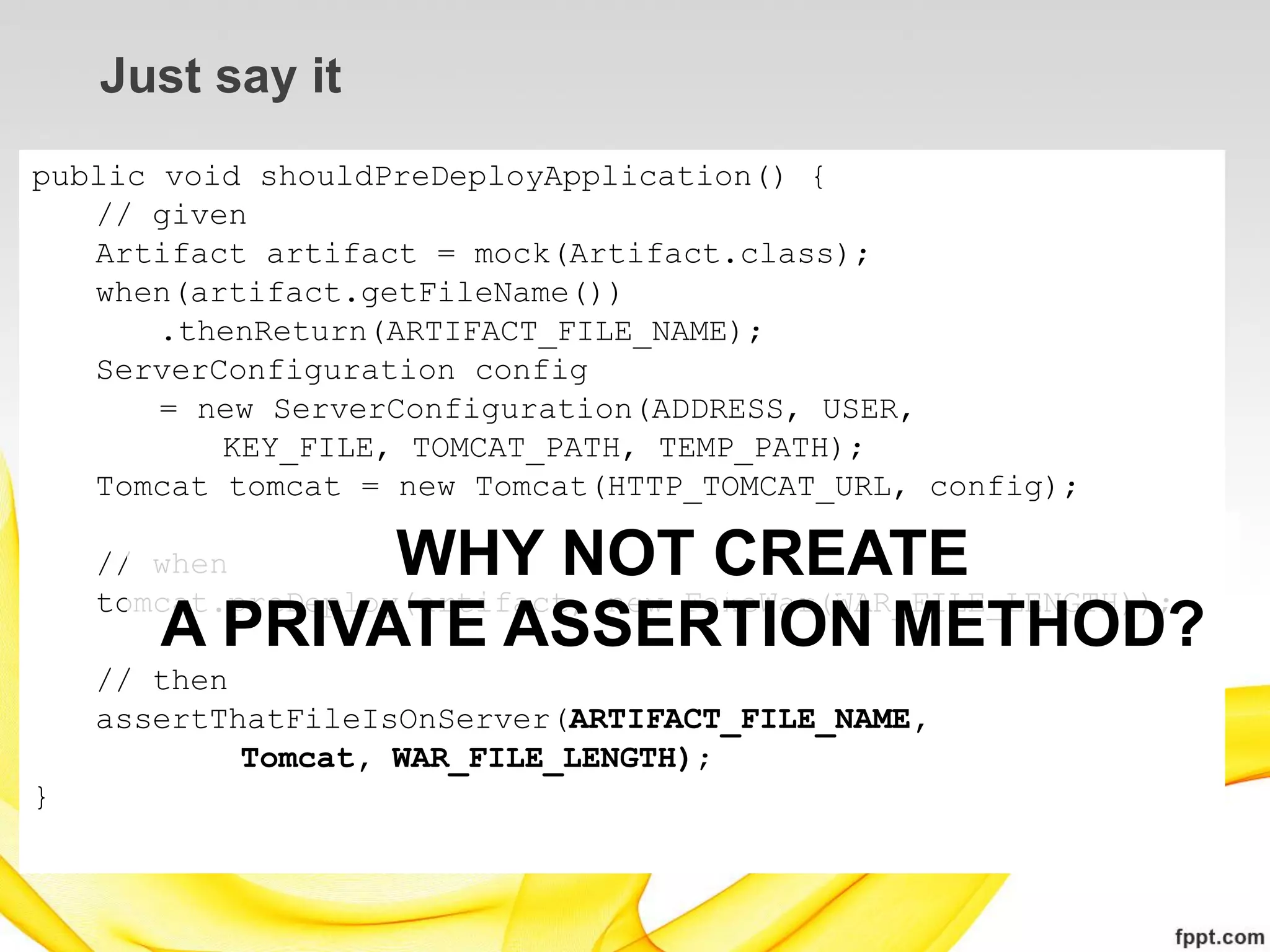 Just say it
public void shouldPreDeployApplication() {
   // given
   Artifact artifact = mock(Artifact.class);
   when(artifact.getFileName())
       .thenReturn(ARTIFACT_FILE_NAME);
   ServerConfiguration config
       = new ServerConfiguration(ADDRESS, USER,
          KEY_FILE, TOMCAT_PATH, TEMP_PATH);
   Tomcat tomcat = new Tomcat(HTTP_TOMCAT_URL, config);

    // when   WHY NOT CREATE   WHY NOT USE
    tomcat.preDeploy(artifact, new FakeWar(WAR_FILE_LENGTH));
       A PRIVATE ASSERTION METHOD?
    // then
    assertThatFileIsOnServer(ARTIFACT_FILE_NAME,
            Tomcat, WAR_FILE_LENGTH);
}
 