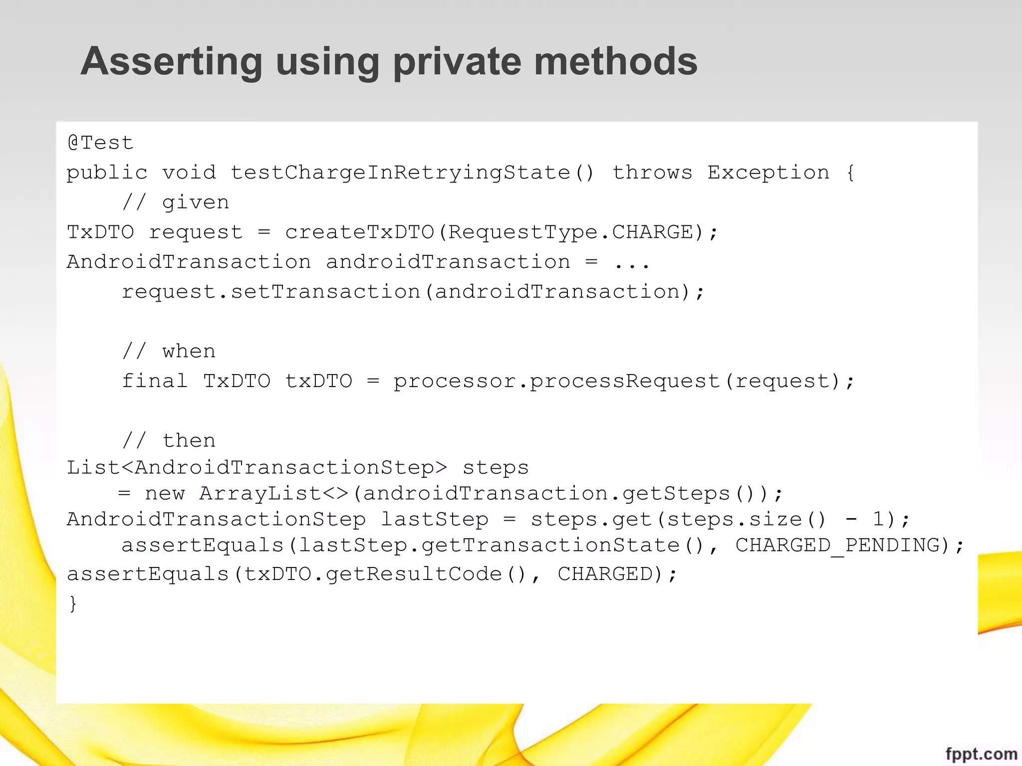 Asserting using private methods
@Test
public void testChargeInRetryingState() throws Exception {
    // given
TxDTO request = createTxDTO(RequestType.CHARGE);
AndroidTransaction androidTransaction = ...
    request.setTransaction(androidTransaction);

   // when
   final TxDTO txDTO = processor.processRequest(request);

    // then
List<AndroidTransactionStep> steps
    = new ArrayList<>(androidTransaction.getSteps());
AndroidTransactionStep lastStep = steps.get(steps.size() - 1);
    assertEquals(lastStep.getTransactionState(), CHARGED_PENDING);
assertEquals(txDTO.getResultCode(), CHARGED);
}
 