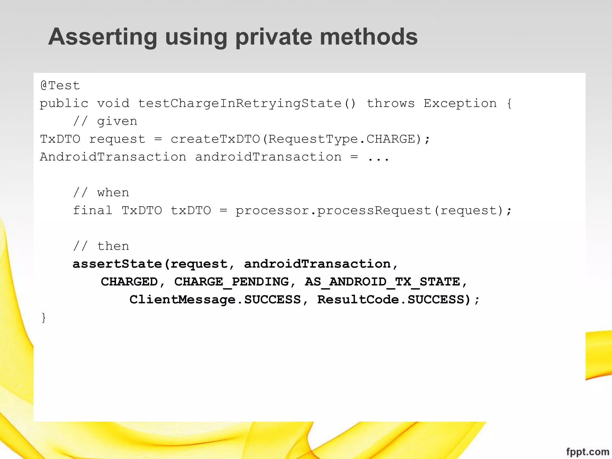 Asserting using private methods
@Test
public void testChargeInRetryingState() throws Exception {
    // given
TxDTO request = createTxDTO(RequestType.CHARGE);
AndroidTransaction androidTransaction = ...

      // when
      final TxDTO txDTO = processor.processRequest(request);

      // then
      assertState(request, androidTransaction,
         CHARGED, CHARGE_PENDING, AS_ANDROID_TX_STATE,
              ClientMessage.SUCCESS, ResultCode.SUCCESS);
}
 