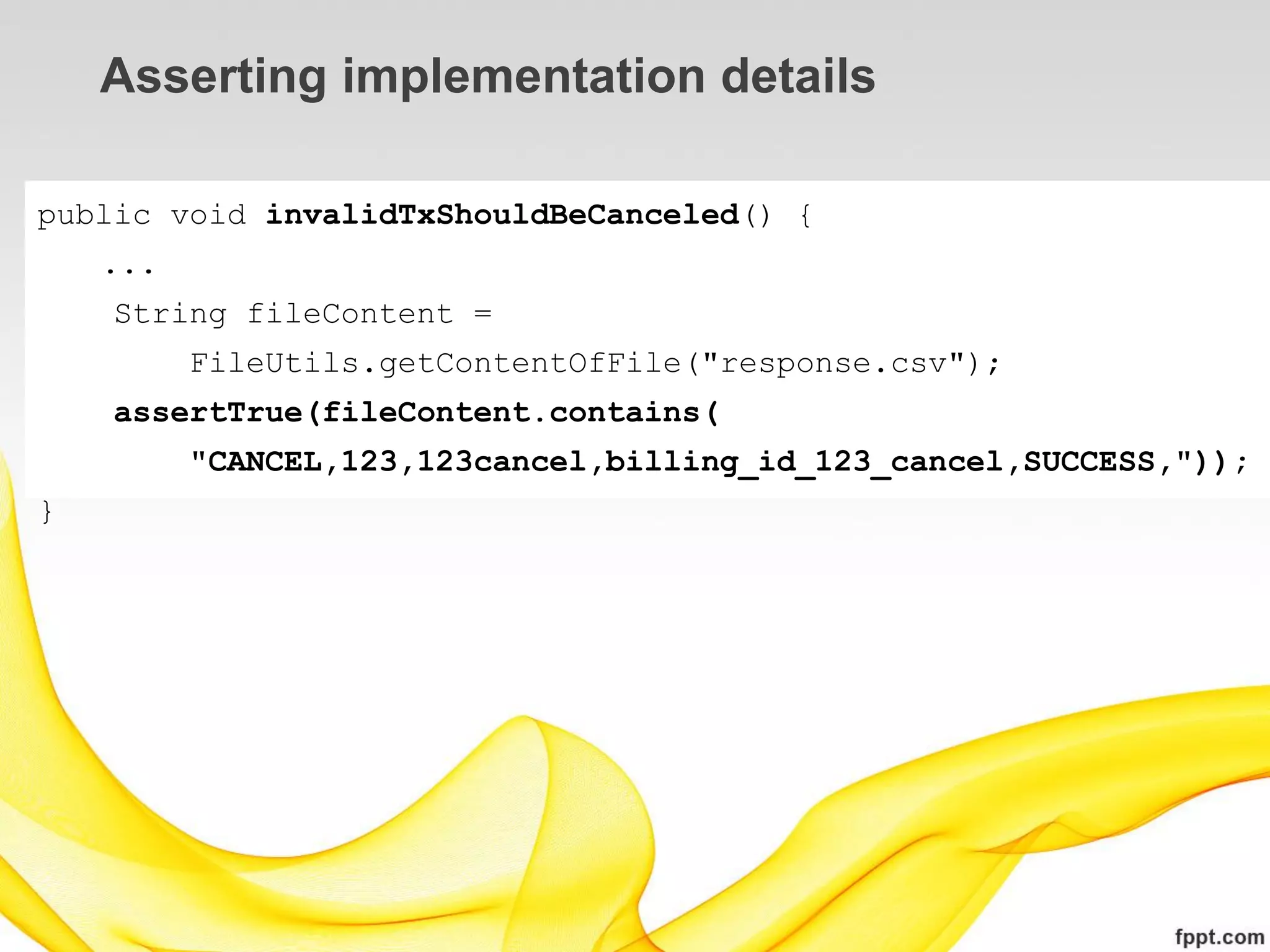Asserting implementation details

public void invalidTxShouldBeCanceled() {
    ...
    String fileContent =
          FileUtils.getContentOfFile("response.csv");
    assertTrue(fileContent.contains(
          "CANCEL,123,123cancel,billing_id_123_cancel,SUCCESS,"));
}
 