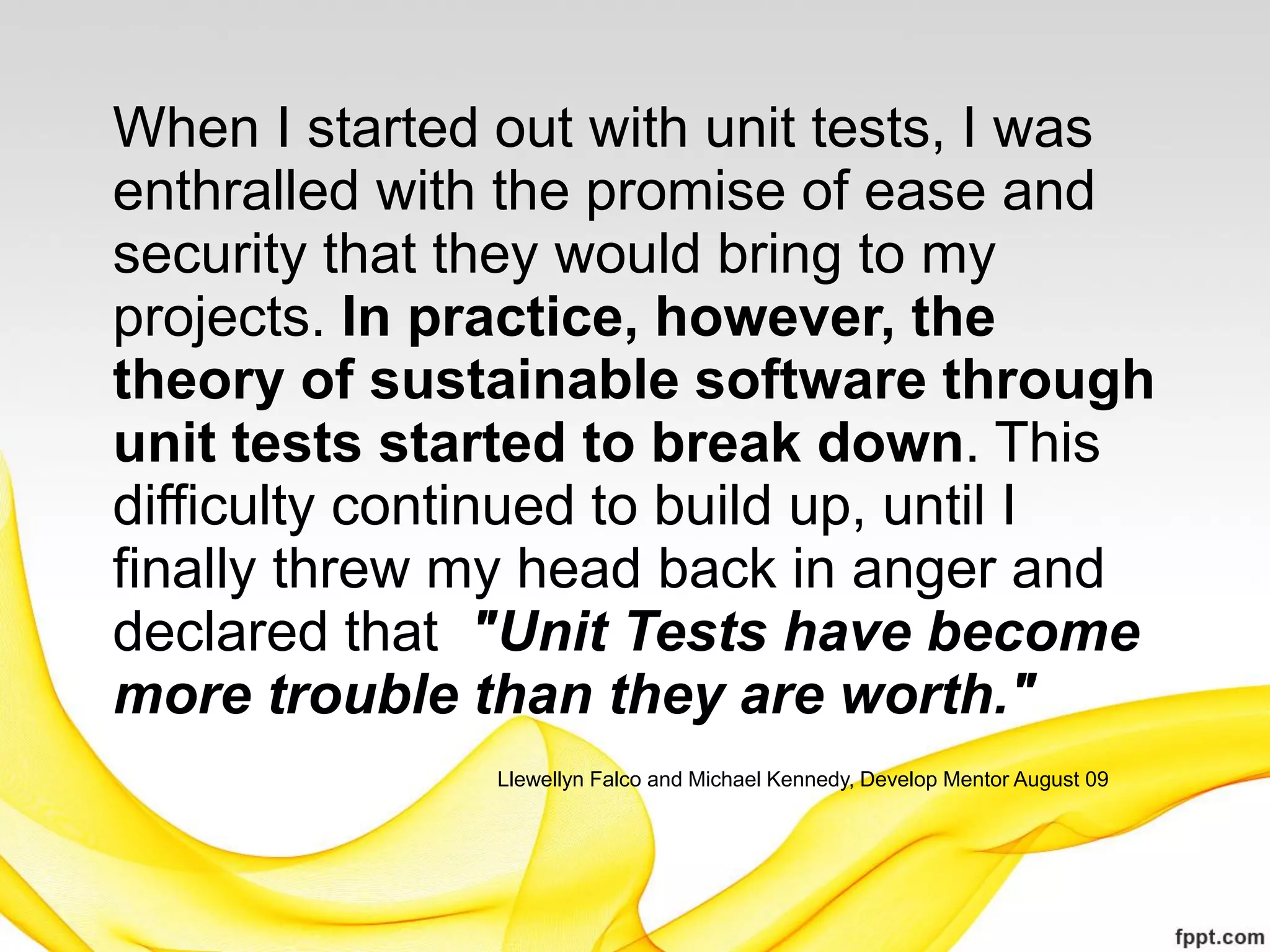 When I started out with unit tests, I was
enthralled with the promise of ease and
security that they would bring to my
projects. In practice, however, the
theory of sustainable software through
unit tests started to break down. This
difficulty continued to build up, until I
finally threw my head back in anger and
declared that "Unit Tests have become
more trouble than they are worth."
               Llewellyn Falco and Michael Kennedy, Develop Mentor August 09
 