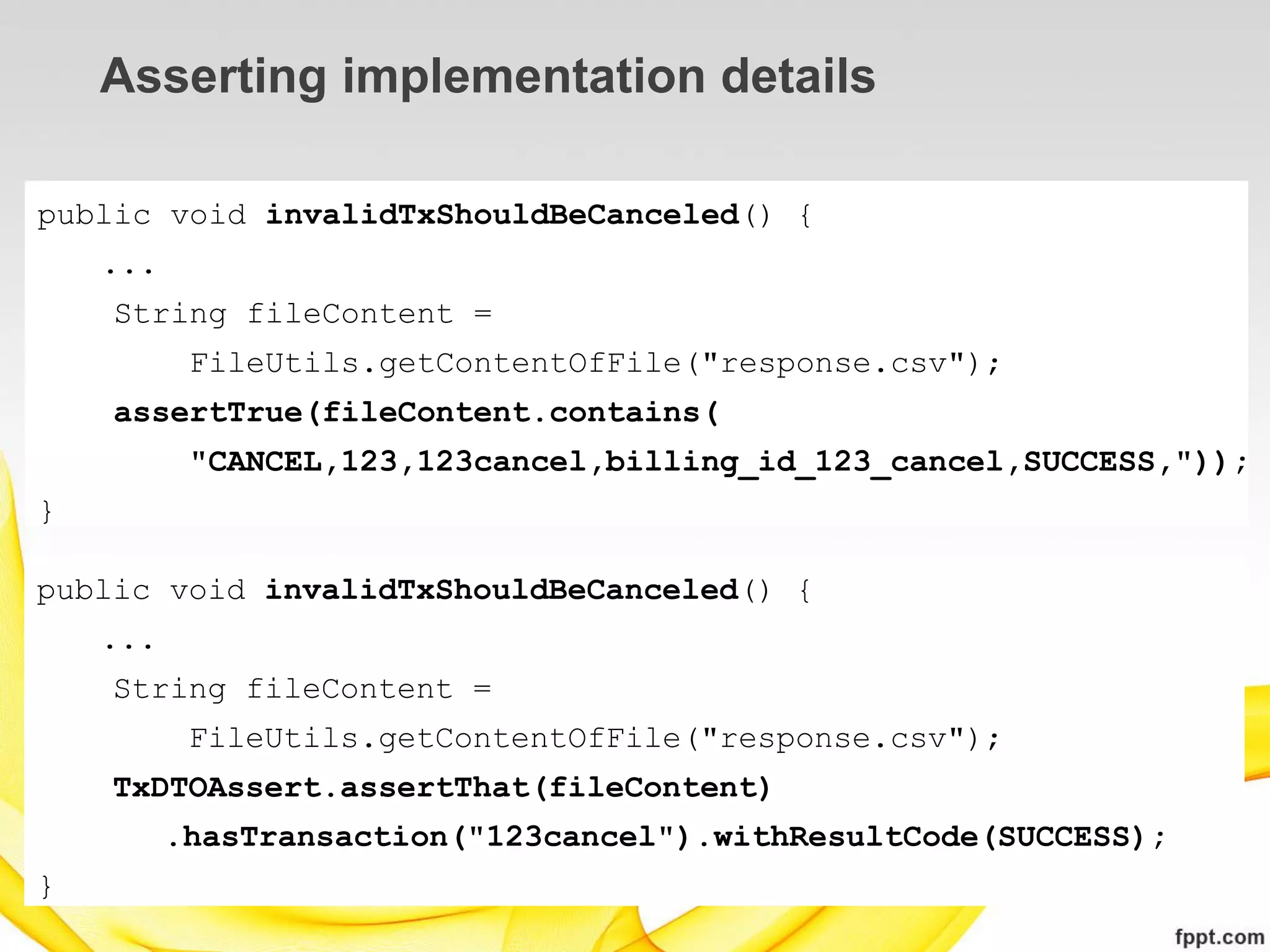 Asserting implementation details

public void invalidTxShouldBeCanceled() {
    ...
    String fileContent =
           FileUtils.getContentOfFile("response.csv");
    assertTrue(fileContent.contains(
           "CANCEL,123,123cancel,billing_id_123_cancel,SUCCESS,"));
}

public void invalidTxShouldBeCanceled() {
    ...
    String fileContent =
           FileUtils.getContentOfFile("response.csv");
    TxDTOAssert.assertThat(fileContent)
          .hasTransaction("123cancel").withResultCode(SUCCESS);
}
 