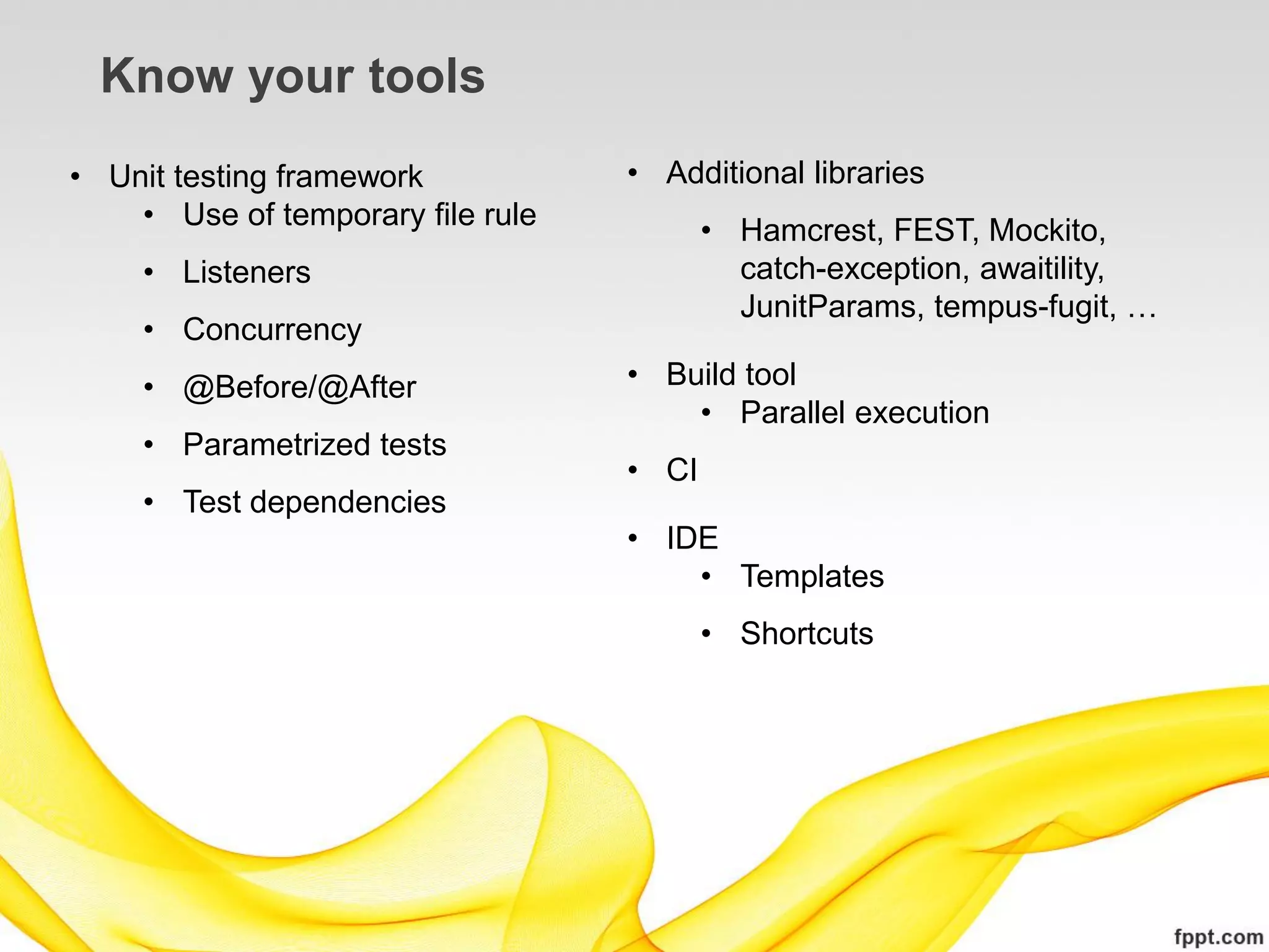 Know your tools
• Unit testing framework           • Additional libraries
    • Use of temporary file rule          • Hamcrest, FEST, Mockito,
     • Listeners                            catch-exception, awaitility,
                                            JunitParams, tempus-fugit, …
     • Concurrency
     • @Before/@After              • Build tool
                                       • Parallel execution
     • Parametrized tests
                                   • CI
     • Test dependencies
                                   • IDE
                                       • Templates
                                          • Shortcuts
 