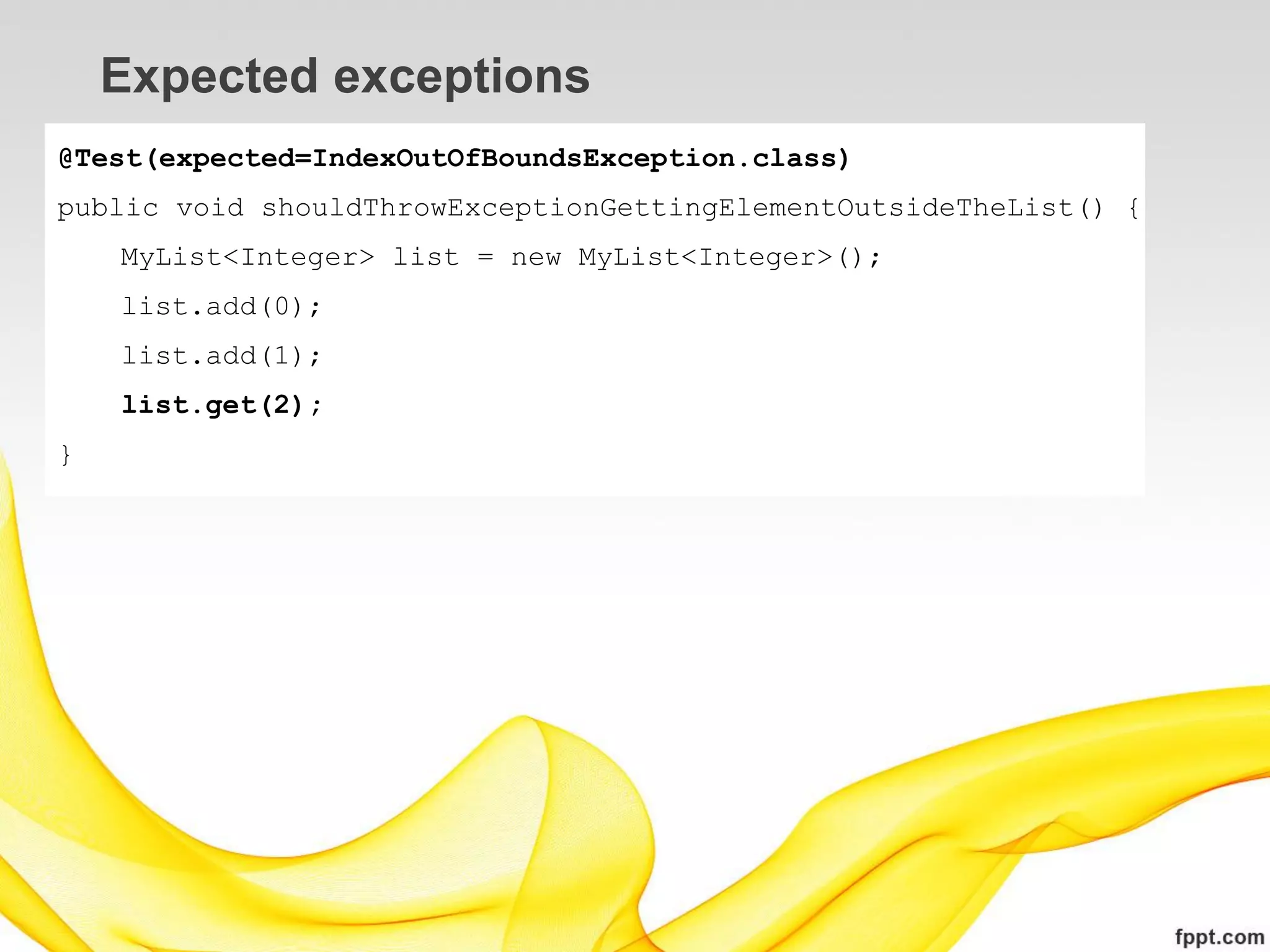 Expected exceptions
@Test(expected=IndexOutOfBoundsException.class)
public void shouldThrowExceptionGettingElementOutsideTheList() {
    MyList<Integer> list = new MyList<Integer>();
    list.add(0);
    list.add(1);
    list.get(2);
}
 
