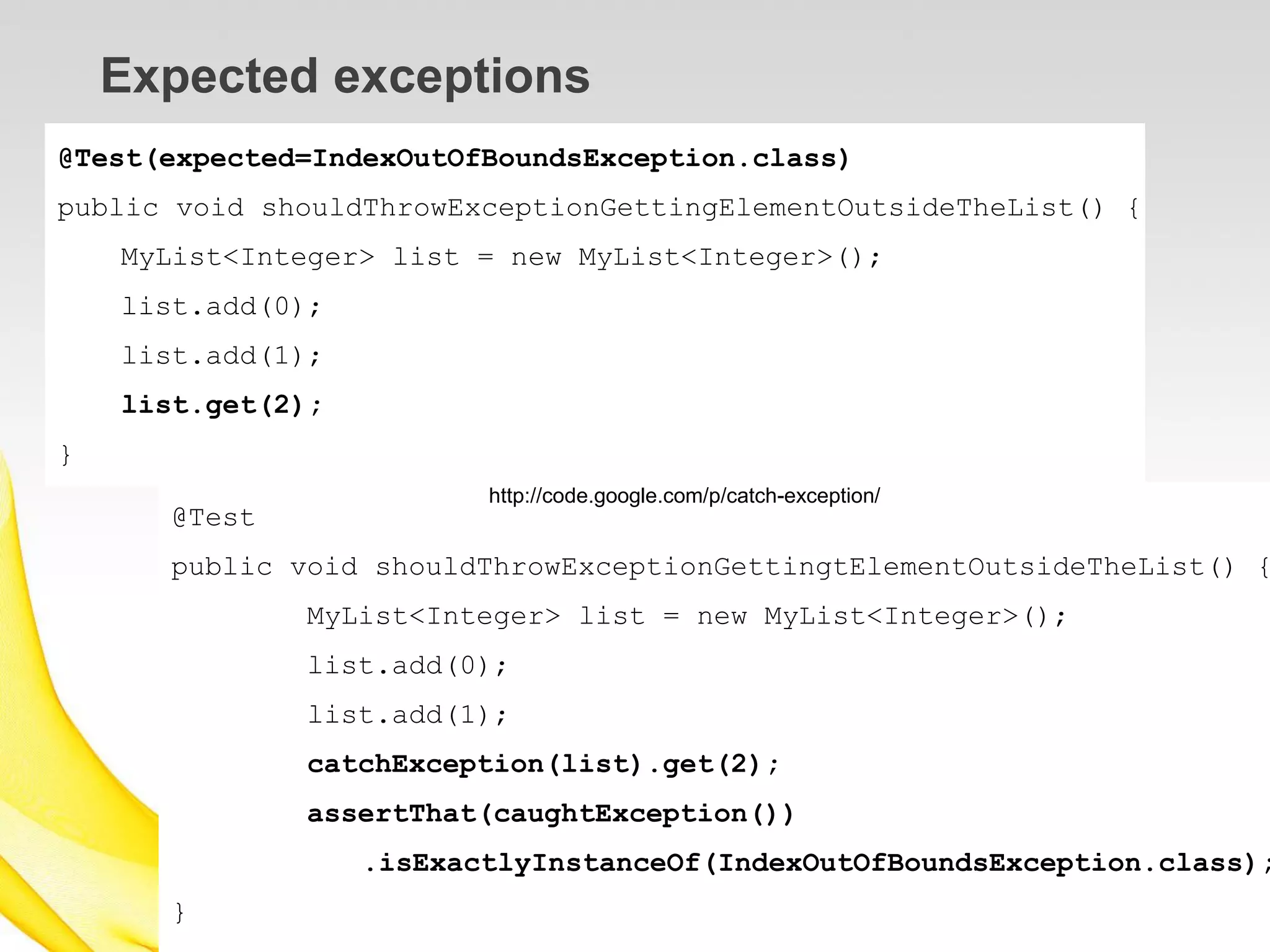 Expected exceptions
@Test(expected=IndexOutOfBoundsException.class)
public void shouldThrowExceptionGettingElementOutsideTheList() {
    MyList<Integer> list = new MyList<Integer>();
    list.add(0);
    list.add(1);
    list.get(2);
}
                          http://code.google.com/p/catch-exception/
      @Test
      public void shouldThrowExceptionGettingtElementOutsideTheList() {
              MyList<Integer> list = new MyList<Integer>();
              list.add(0);
              list.add(1);
              catchException(list).get(2);
              assertThat(caughtException())
                   .isExactlyInstanceOf(IndexOutOfBoundsException.class);
      }
 