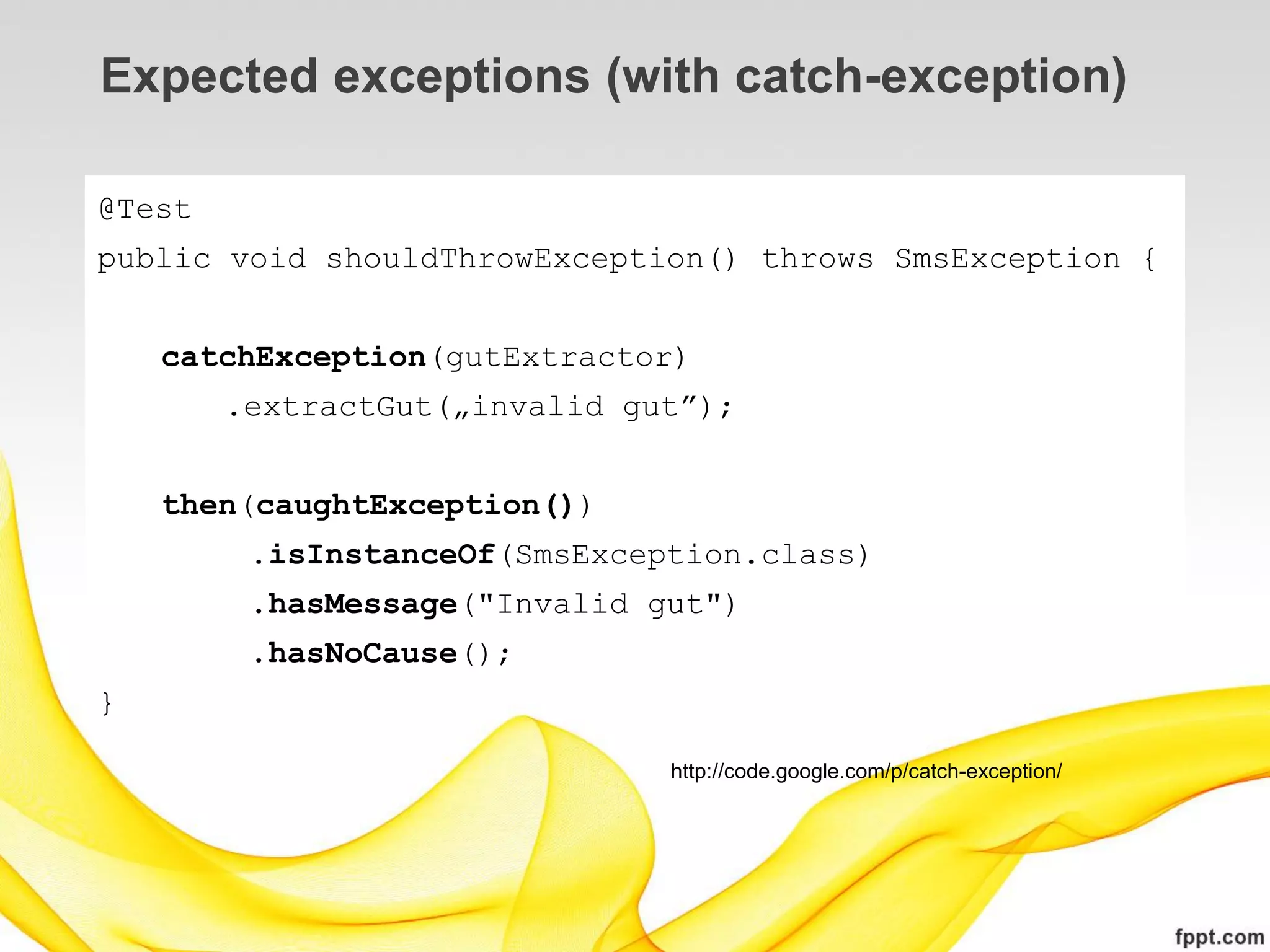 Expected exceptions (with catch-exception)

@Test
public void shouldThrowException() throws SmsException {


    catchException(gutExtractor)
        .extractGut(„invalid gut”);


    then(caughtException())
         .isInstanceOf(SmsException.class)
         .hasMessage("Invalid gut")
         .hasNoCause();
}

                               http://code.google.com/p/catch-exception/
 