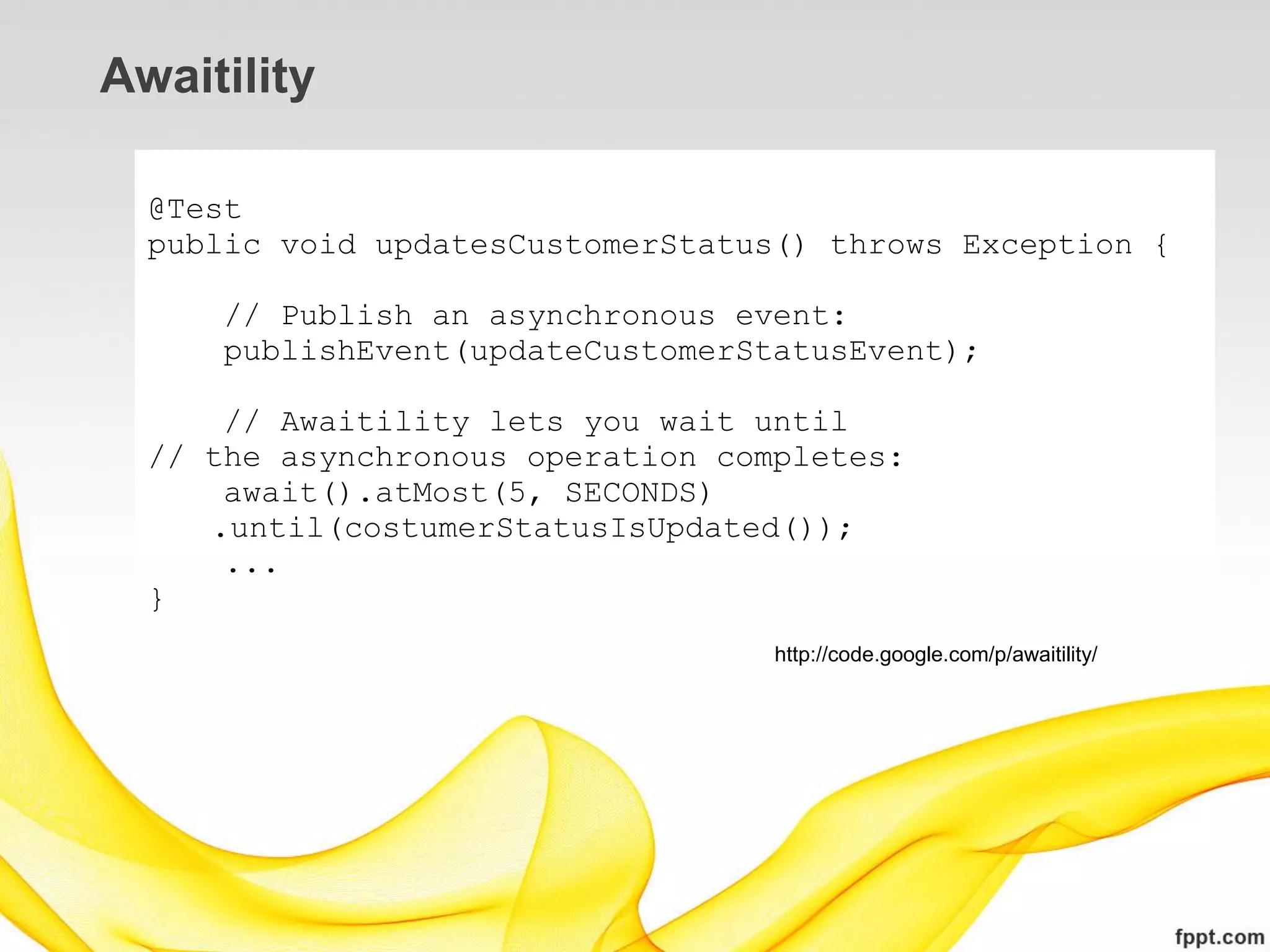 Awaitility

  @Test
  public void updatesCustomerStatus() throws Exception {

      // Publish an asynchronous event:
      publishEvent(updateCustomerStatusEvent);

      // Awaitility lets you wait until
  // the asynchronous operation completes:
      await().atMost(5, SECONDS)
     .until(costumerStatusIsUpdated());
      ...
  }
                                   http://code.google.com/p/awaitility/
 