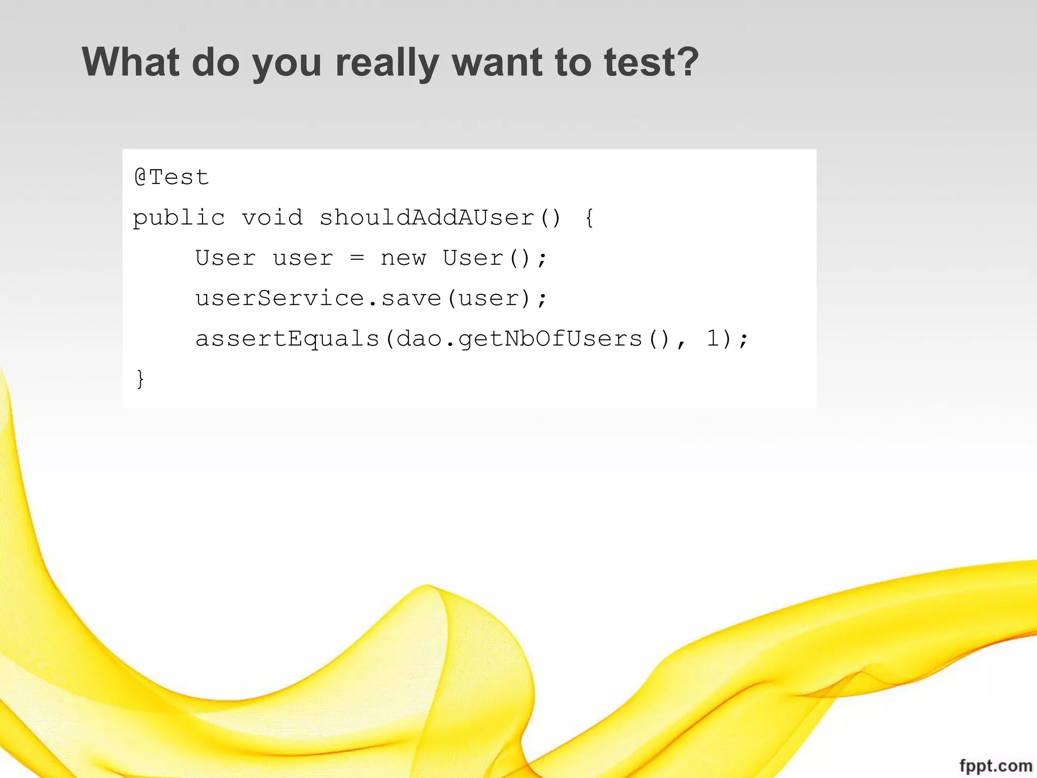 What do you really want to test?

  @Test
  public void shouldAddAUser() {
      User user = new User();
      userService.save(user);
      assertEquals(dao.getNbOfUsers(), 1);
  }
 