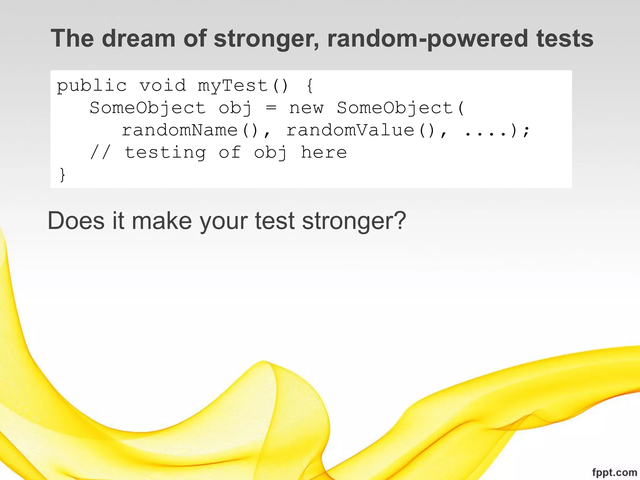 The dream of stronger, random-powered tests
public void myTest() {
   SomeObject obj = new SomeObject(
      randomName(), randomValue(), ....);
   // testing of obj here
}

Does it make your test stronger?
 