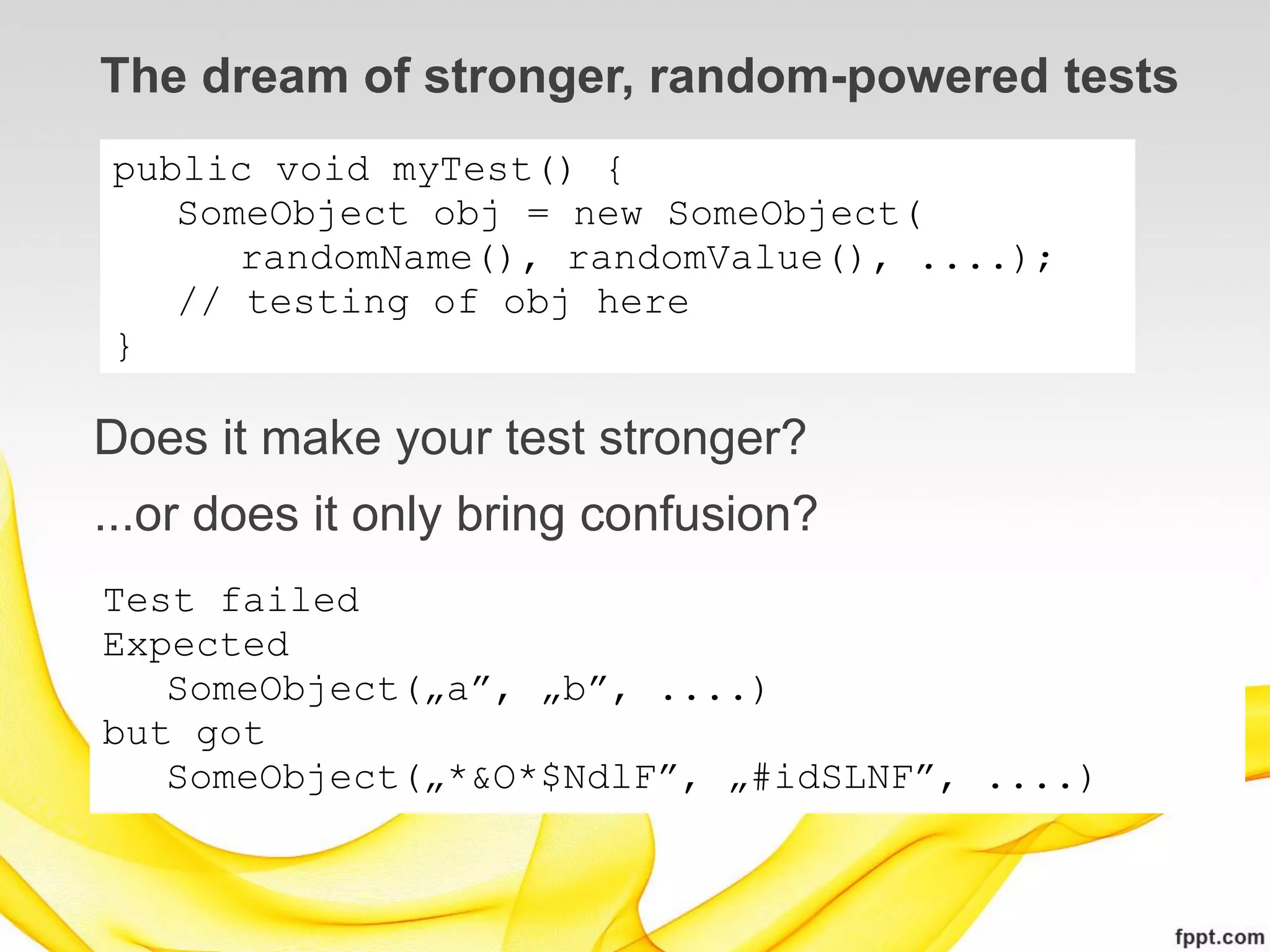 The dream of stronger, random-powered tests
public void myTest() {
   SomeObject obj = new SomeObject(
      randomName(), randomValue(), ....);
   // testing of obj here
}

Does it make your test stronger?
...or does it only bring confusion?
Test failed
Expected
   SomeObject(„a”, „b”, ....)
but got
   SomeObject(„*&O*$NdlF”, „#idSLNF”, ....)
 