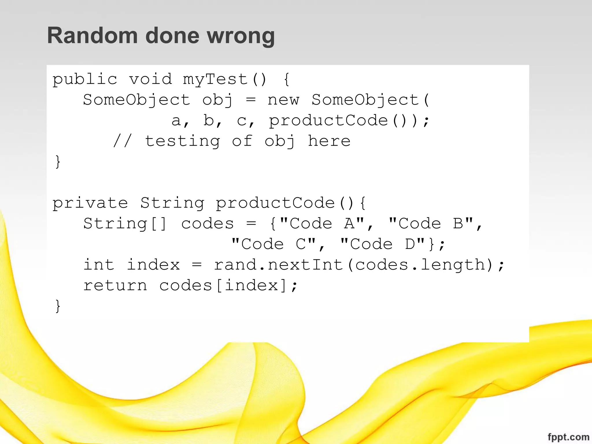Random done wrong
public void myTest() {
   SomeObject obj = new SomeObject(
           a, b, c, productCode());
      // testing of obj here
}

private String productCode(){
   String[] codes = {"Code A", "Code B",
                 "Code C", "Code D"};
   int index = rand.nextInt(codes.length);
   return codes[index];
}
 