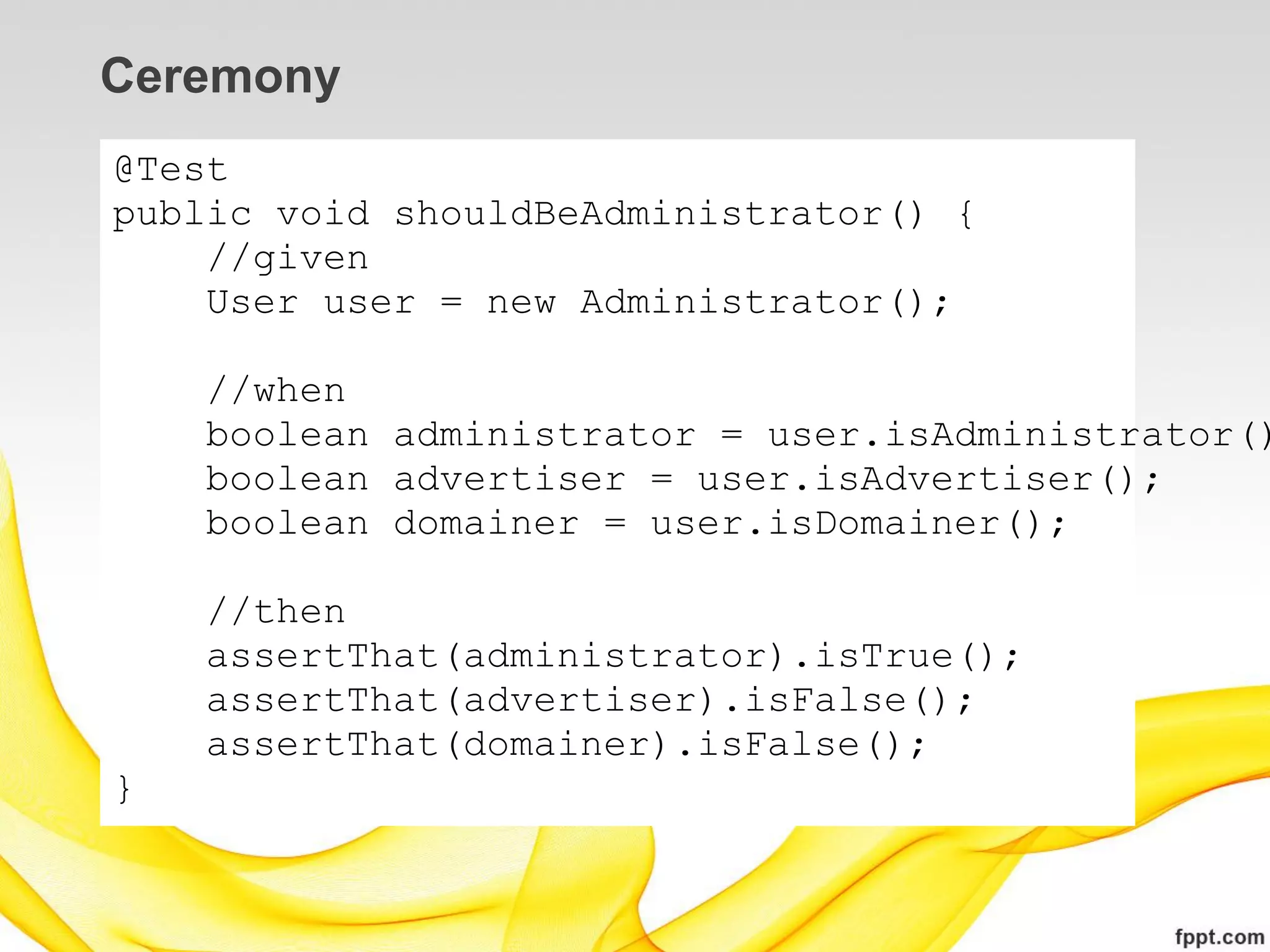 Ceremony
@Test
public void shouldBeAdministrator() {
    //given
    User user = new Administrator();

    //when
    boolean administrator = user.isAdministrator()
    boolean advertiser = user.isAdvertiser();
    boolean domainer = user.isDomainer();

    //then
    assertThat(administrator).isTrue();
    assertThat(advertiser).isFalse();
    assertThat(domainer).isFalse();
}
 