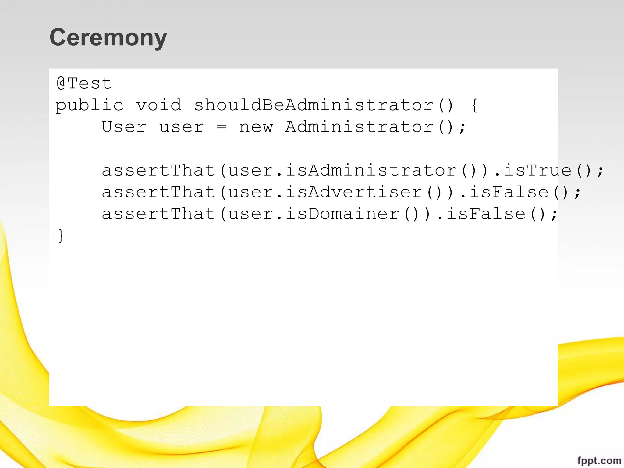 Ceremony
@Test
public void shouldBeAdministrator() {
    User user = new Administrator();

    assertThat(user.isAdministrator()).isTrue();
    assertThat(user.isAdvertiser()).isFalse();
    assertThat(user.isDomainer()).isFalse();
}
 