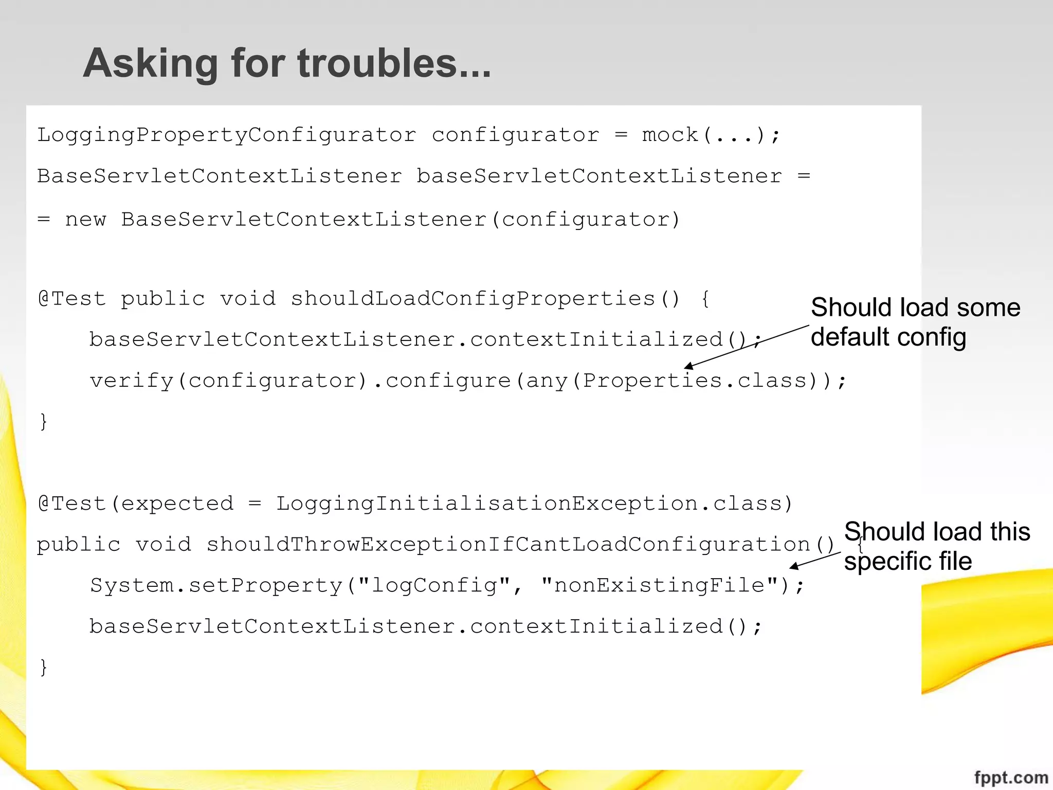 Asking for troubles...
LoggingPropertyConfigurator configurator = mock(...);
BaseServletContextListener baseServletContextListener =
= new BaseServletContextListener(configurator)


@Test public void shouldLoadConfigProperties() {          Should load some
    baseServletContextListener.contextInitialized();      default config
    verify(configurator).configure(any(Properties.class));
}


@Test(expected = LoggingInitialisationException.class)
public void shouldThrowExceptionIfCantLoadConfiguration() Should load this
                                                           {
                                                            specific file
    System.setProperty("logConfig", "nonExistingFile");
    baseServletContextListener.contextInitialized();
}
 