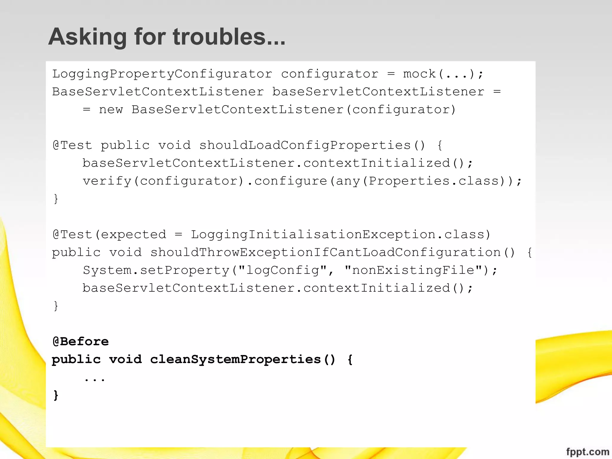 Asking for troubles...
LoggingPropertyConfigurator configurator = mock(...);
BaseServletContextListener baseServletContextListener =
    = new BaseServletContextListener(configurator)

@Test public void shouldLoadConfigProperties() {
    baseServletContextListener.contextInitialized();
    verify(configurator).configure(any(Properties.class));
}

@Test(expected = LoggingInitialisationException.class)
public void shouldThrowExceptionIfCantLoadConfiguration() {
    System.setProperty("logConfig", "nonExistingFile");
    baseServletContextListener.contextInitialized();
}

@Before
public void cleanSystemProperties() {
    ...
}
 