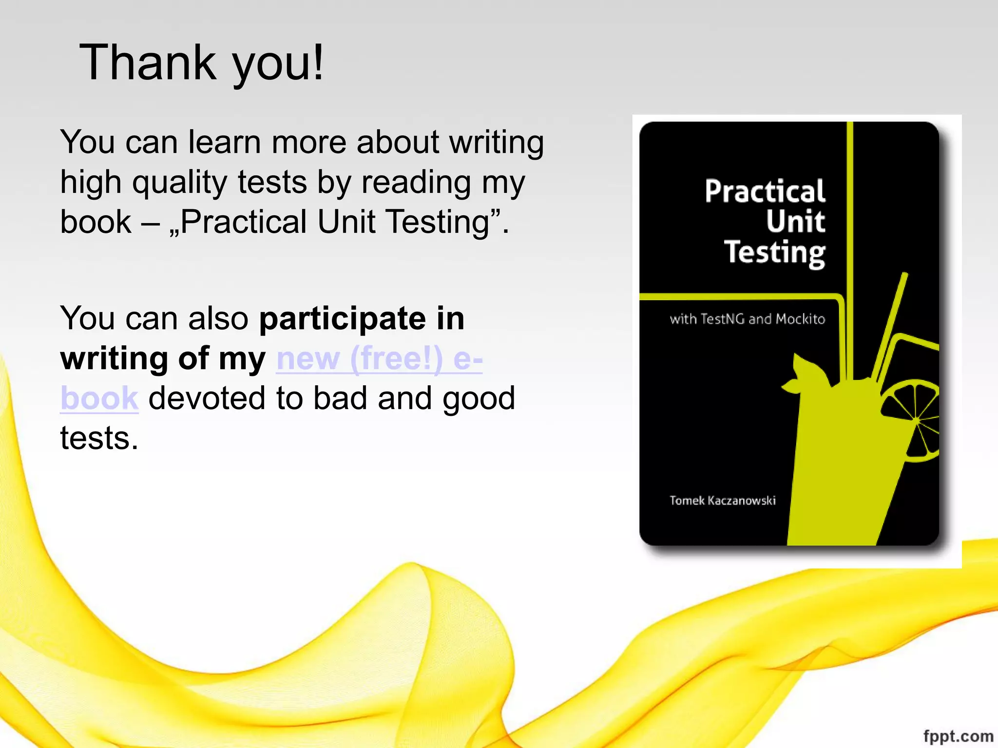 Thank you!
You can learn more about writing
high quality tests by reading my
book – „Practical Unit Testing”.

You can also participate in
writing of my new (free!) e-
book devoted to bad and good
tests.
 
