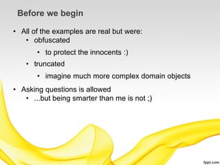 Before we begin

• All of the examples are real but were:
   • obfuscated
       • to protect the innocents :)
   • truncated
       • imagine much more complex domain objects
• Asking questions is allowed
   • ...but being smarter than me is not ;)
 