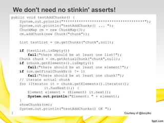 We don't need no stinkin' asserts!
public void testAddChunks() {
    System.out.println("*************************************");
    System.out.println("testAddChunks() ... ");
    ChunkMap cm = new ChunkMap(3);
    cm.addChunk(new Chunk("chunk"));

    List testList = cm.getChunks("chunk",null);

    if (testList.isEmpty())
        fail("there should be at least one list!");
    Chunk chunk = cm.getActualChunk("chunk",null);
    if (chunk.getElements().isEmpty())
        fail("there should be at least one element!");
    if (cm.getFinalChunkNr() != 1)
        fail("there should be at least one chunk!");
    // iterate actual chunk
    for (Iterator it = chunk.getElements().iterator();
               it.hasNext();) {
        Element element = (Element) it.next();
        System.out.println("Element: " + element);
    }
    showChunks(cm);
    System.out.println("testAddChunks() OK ");
}                                                  Courtesy of @bocytko
 