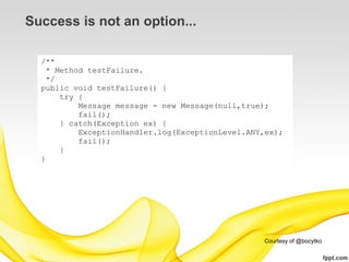 Success is not an option...

  /**
    * Method testFailure.
    */
  public void testFailure() {
       try {
           Message message = new Message(null,true);
           fail();
       } catch(Exception ex) {
           ExceptionHandler.log(ExceptionLevel.ANY,ex);
           fail();
       }
  }




                                                  Courtesy of @bocytko
 