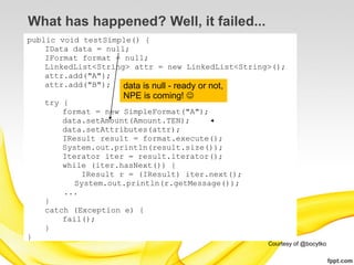 What has happened? Well, it failed...
public void testSimple() {
    IData data = null;
    IFormat format = null;
    LinkedList<String> attr = new LinkedList<String>();
    attr.add("A");
    attr.add("B");   data is null - ready or not,
                    NPE is coming! 
    try {
        format = new SimpleFormat("A");
        data.setAmount(Amount.TEN);
        data.setAttributes(attr);
        IResult result = format.execute();
        System.out.println(result.size());
        Iterator iter = result.iterator();
        while (iter.hasNext()) {
            IResult r = (IResult) iter.next();
           System.out.println(r.getMessage());
        ...
    }
    catch (Exception e) {
        fail();
    }
}
                                                   Courtesy of @bocytko
 