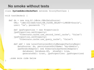 No smoke without tests
class SystemAdminSmokeTest extends GroovyTestCase {

void testSmoke() {

    def ds = new org.h2.jdbcx.JdbcDataSource(
        URL: 'jdbc:h2:mem:test;DB_CLOSE_DELAY=-1;MODE=Oracle',
        user: 'sa', password: '')

        def jpaProperties = new Properties()
        jpaProperties.setProperty(
            'hibernate.cache.use_second_level_cache', 'false')
        jpaProperties.setProperty(
            'hibernate.cache.use_query_cache', 'false')

        def emf = new LocalContainerEntityManagerFactoryBean(
           dataSource: ds, persistenceUnitName: 'my-domain',
           jpaVendorAdapter: new HibernateJpaVendorAdapter(
               database: Database.H2, showSql: true,
               generateDdl: true), jpaProperties: jpaProperties)

    …some more code below
}
 