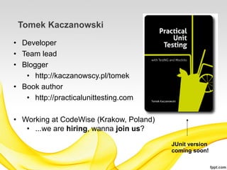 Tomek Kaczanowski
• Developer
• Team lead
• Blogger
   • http://kaczanowscy.pl/tomek
• Book author
   • http://practicalunittesting.com

• Working at CodeWise (Krakow, Poland)
   • ...we are hiring, wanna join us?
                                         JUnit version
                                         coming soon!
 