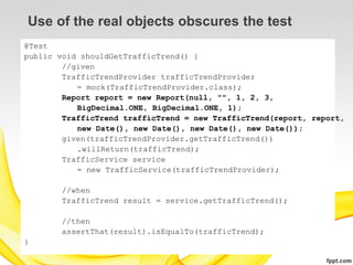 Use of the real objects obscures the test
@Test
public void shouldGetTrafficTrend() {
        //given
        TrafficTrendProvider trafficTrendProvider
           = mock(TrafficTrendProvider.class);
        Report report = new Report(null, "", 1, 2, 3,
           BigDecimal.ONE, BigDecimal.ONE, 1);
        TrafficTrend trafficTrend = new TrafficTrend(report, report,
           new Date(), new Date(), new Date(), new Date());
        given(trafficTrendProvider.getTrafficTrend())
           .willReturn(trafficTrend);
        TrafficService service
           = new TrafficService(trafficTrendProvider);

        //when
        TrafficTrend result = service.getTrafficTrend();

        //then
        assertThat(result).isEqualTo(trafficTrend);
}
 