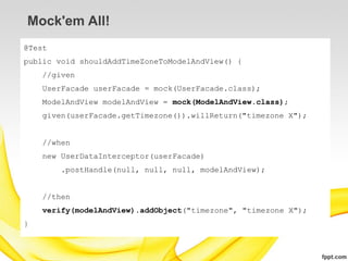 Mock'em All!
@Test
public void shouldAddTimeZoneToModelAndView() {
    //given
    UserFacade userFacade = mock(UserFacade.class);
    ModelAndView modelAndView = mock(ModelAndView.class);
    given(userFacade.getTimezone()).willReturn("timezone X");


    //when
    new UserDataInterceptor(userFacade)
        .postHandle(null, null, null, modelAndView);


    //then
    verify(modelAndView).addObject("timezone", "timezone X");
}
 