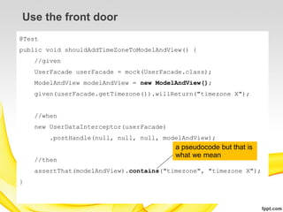Use the front door
@Test
public void shouldAddTimeZoneToModelAndView() {
    //given
    UserFacade userFacade = mock(UserFacade.class);
    ModelAndView modelAndView = new ModelAndView();
    given(userFacade.getTimezone()).willReturn("timezone X");


    //when
    new UserDataInterceptor(userFacade)
        .postHandle(null, null, null, modelAndView);
                                          a pseudocode but that is
                                          what we mean
    //then
    assertThat(modelAndView).contains("timezone", "timezone X");
}
 