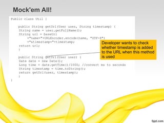 Mock'em All!
Public class Util {

     public String getUrl(User user, String timestamp) {
     String name = user.getFullName();
     String url = baseUrl
          +"name="+URLEncoder.encode(name, "UTF-8")
          +"&timestamp="+timestamp;              Developer wants to check
     return url;
     }
                                                 whether timestamp is added
                                                to the URL when this method
     public String getUrl(User user) {          is used
     Date date = new Date();
     Long time = date.getTime()/1000; //convert ms to seconds
     String timestamp = time.toString();
     return getUrl(user, timestamp);
     }
}
 