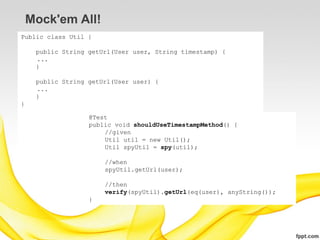 Mock'em All!
Public class Util {

     public String getUrl(User user, String timestamp) {
     ...
     }

     public String getUrl(User user) {
     ...
     }
}

                   @Test
                   public void shouldUseTimestampMethod() {
                       //given
                       Util util = new Util();
                       Util spyUtil = spy(util);

                       //when
                       spyUtil.getUrl(user);

                       //then
                       verify(spyUtil).getUrl(eq(user), anyString());
                   }
 