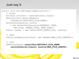 Just say it
public void shouldPreDeployApplication() {
   // given
   Artifact artifact = mock(Artifact.class);
   when(artifact.getFileName())
       .thenReturn(ARTIFACT_FILE_NAME);
   ServerConfiguration config
       = new ServerConfiguration(ADDRESS, USER,
          KEY_FILE, TOMCAT_PATH, TEMP_PATH);
   Tomcat tomcat = new Tomcat(HTTP_TOMCAT_URL, config);

    // when
    tomcat.preDeploy(artifact, new FakeWar(WAR_FILE_LENGTH));

    // then
    SSHServerAssert.assertThat(ARTIFACT_FILE_NAME)
       .existsOnServer(tomcat).hasSize(WAR_FILE_LENGTH);
}
 