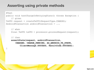 Asserting using private methods
@Test
public void testChargeInRetryingState() throws Exception {
    // given
TxDTO request = createTxDTO(RequestType.CHARGE);
AndroidTransaction androidTransaction = ...

      // when
      final TxDTO txDTO = processor.processRequest(request);

      // then
      assertState(request, androidTransaction,
         CHARGED, CHARGE_PENDING, AS_ANDROID_TX_STATE,
              ClientMessage.SUCCESS, ResultCode.SUCCESS);
}
 