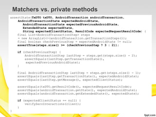 Matchers vs. private methods
assertState(TxDTO txDTO, AndroidTransaction androidTransaction,
    AndroidTransactionState expectedAndroidState,
       AndroidTransactionState expectedPreviousAndroidState,
       ExtendedState expectedState,
       String expectedClientStatus, ResultCode expectedRequestResultCode) {
    final List<AndroidTransactionStep> steps
    = new ArrayList<>(androidTransaction.getTransactionSteps());
    final boolean checkPreviousStep = expectedAndroidState != null;
    assertTrue(steps.size() >= (checkPreviousStep ? 3 : 2));

     if (checkPreviousStep) {
         AndroidTransactionStep lastStep = steps.get(steps.size() - 2);
         assertEquals(lastStep.getTransactionState(),
          expectedPreviousAndroidState);
     }

     final AndroidTransactionStep lastStep = steps.get(steps.size() - 1);
     assertEquals(lastStep.getTransactionState(), expectedAndroidState);
     assertEquals(lastStep.getMessage(), expectedClientStatus);

     assertEquals(txDTO.getResultCode(), expectedRequestResultCode);
     assertEquals(androidTransaction.getState(), expectedAndroidState);
     assertEquals(androidTransaction.getExtendedState(), expectedState);

     if (expectedClientStatus == null) {
         verifyZeroInteractions(client);
     }
}
 