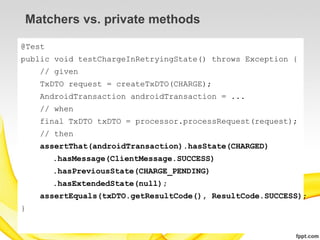 Matchers vs. private methods

@Test
public void testChargeInRetryingState() throws Exception {
    // given
    TxDTO request = createTxDTO(CHARGE);
    AndroidTransaction androidTransaction = ...
    // when
    final TxDTO txDTO = processor.processRequest(request);
    // then
    assertThat(androidTransaction).hasState(CHARGED)
        .hasMessage(ClientMessage.SUCCESS)
        .hasPreviousState(CHARGE_PENDING)
        .hasExtendedState(null);
    assertEquals(txDTO.getResultCode(), ResultCode.SUCCESS);
}
 