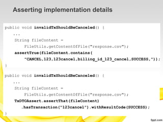 Asserting implementation details

public void invalidTxShouldBeCanceled() {
    ...
    String fileContent =
           FileUtils.getContentOfFile("response.csv");
    assertTrue(fileContent.contains(
           "CANCEL,123,123cancel,billing_id_123_cancel,SUCCESS,"));
}

public void invalidTxShouldBeCanceled() {
    ...
    String fileContent =
           FileUtils.getContentOfFile("response.csv");
    TxDTOAssert.assertThat(fileContent)
          .hasTransaction("123cancel").withResultCode(SUCCESS);
}
 