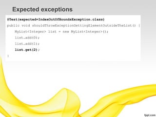 Expected exceptions
@Test(expected=IndexOutOfBoundsException.class)
public void shouldThrowExceptionGettingElementOutsideTheList() {
    MyList<Integer> list = new MyList<Integer>();
    list.add(0);
    list.add(1);
    list.get(2);
}
 