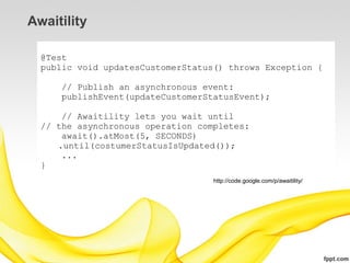 Awaitility

  @Test
  public void updatesCustomerStatus() throws Exception {

      // Publish an asynchronous event:
      publishEvent(updateCustomerStatusEvent);

      // Awaitility lets you wait until
  // the asynchronous operation completes:
      await().atMost(5, SECONDS)
     .until(costumerStatusIsUpdated());
      ...
  }
                                   http://code.google.com/p/awaitility/
 