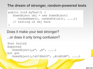 The dream of stronger, random-powered tests
public void myTest() {
   SomeObject obj = new SomeObject(
      randomName(), randomValue(), ....);
   // testing of obj here
}

Does it make your test stronger?
...or does it only bring confusion?
Test failed
Expected
   SomeObject(„a”, „b”, ....)
but got
   SomeObject(„*&O*$NdlF”, „#idSLNF”, ....)
 