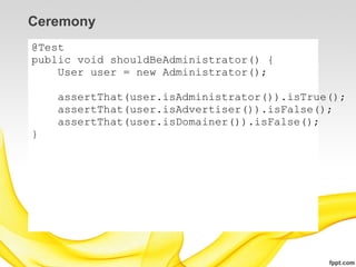 Ceremony
@Test
public void shouldBeAdministrator() {
    User user = new Administrator();

    assertThat(user.isAdministrator()).isTrue();
    assertThat(user.isAdvertiser()).isFalse();
    assertThat(user.isDomainer()).isFalse();
}
 